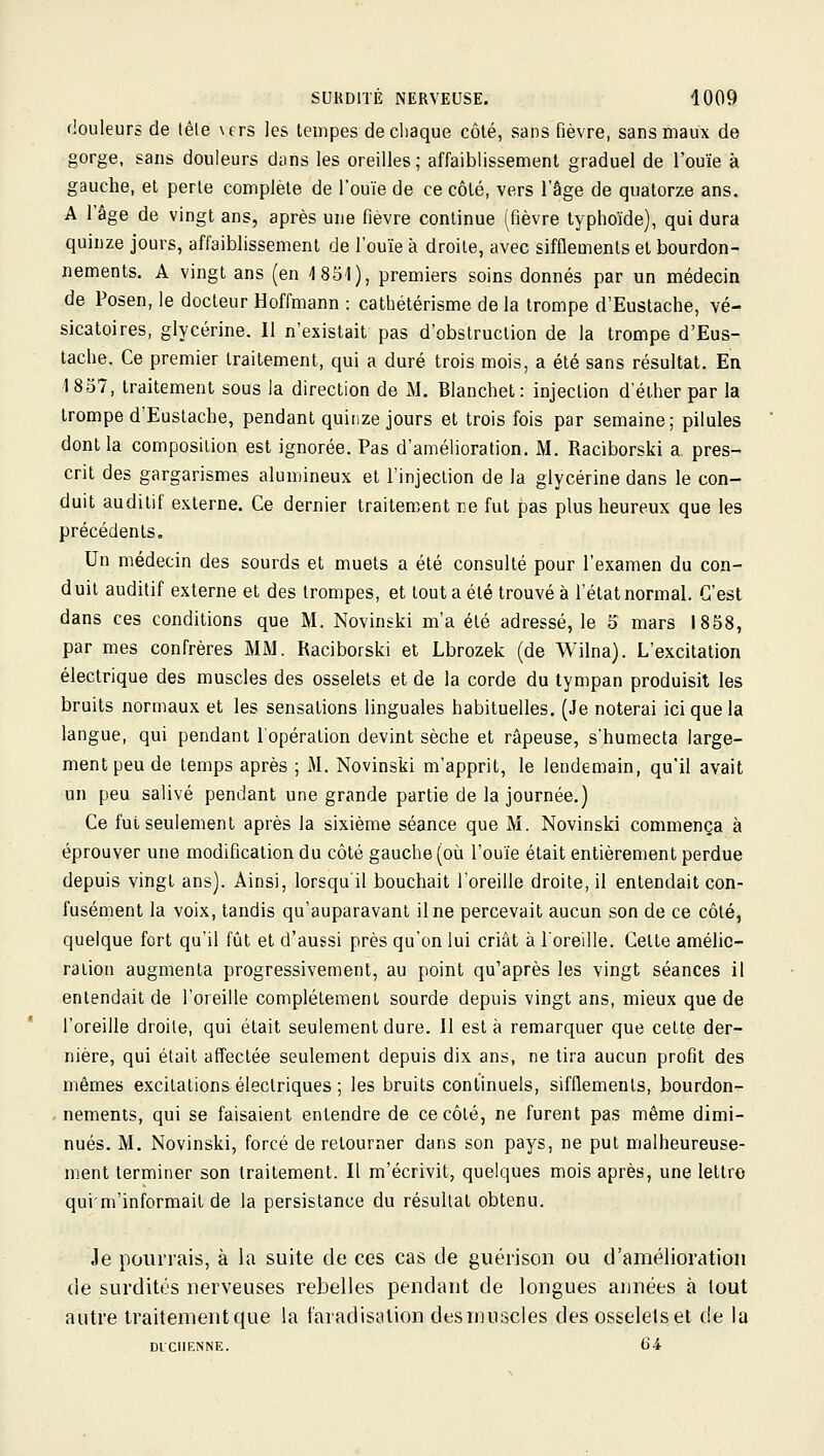 douleurs de lêle \ers les tempes de chaque côté, sans fièvre, sans maux de gorge, sans douleurs diins les oreilles; affaiblissement graduel de l'ouïe à gauche, et perle complète de l'ouïe de ce côté, vers l'âge de quatorze ans. A l'âge de vingt ans, après une fièvre continue (fièvre typhoïde), qui dura quinze jours, affaiblissement de l'ouïe à droite, avec sifflements et bourdon- nements. A vingt ans (en 4 851), premiers soins donnés par un médecin de Posen, le docteur Hoffmann : cathétérisme de la trompe d'Eustache, vé- sicatoires, glycérine. Il n'existait pas d'obstruction de la trompe d'Eus- tache. Ce premier traitement, qui a duré trois mois, a été sans résultat. En 1857, traitement sous la direction de M. Blanchet: injection d'éther par la trompe d'Eustache, pendant quinze jours et trois fois par semaine; pilules dont la composition est ignorée. Pas d'amélioration. M. Raciborski a pres- crit des gargarismes alumineux et l'injection de la glycérine dans le con- duit auditif externe. Ce dernier traitem^ent ne fut pas plus heureux que les précédents. Un médecin des sourds et muets a été consulté pour l'examen du con- d uit auditif externe et des trompes, et tout a été trouvé à l'état normal. C'est dans ces conditions que M. Novinski m'a été adressé, le 5 mars 1858, par mes confrères MM. Raciborski et Lbrozek (de Wilna). L'excitation électrique des muscles des osselets et de la corde du tympan produisit les bruits normaux et les sensations linguales habituelles. (Je noterai ici que la langue, qui pendant l'opération devint sèche et râpeuse, s'humecta large- ment peu de temps après ; M. Novinski m'apprit, le lendemain, qu'il avait un peu salivé pendant une grande partie de la journée.) Ce fui seulement après la sixième séance que M. Novinski commença à éprouver une modification du côté gauche (où l'ouïe était entièrement perdue depuis vingt ans). Ainsi, lorsqu'il bouchait l'oreille droite, il entendait con- fusément la voix, tandis qu'auparavant il ne percevait aucun son de ce côté, quelque fort qu'il fût et d'aussi près qu'on lui criât à l'oreille. Cette amélio- ration augmenta progressivement, au point qu'après les vingt séances il entendait de l'oreille complètement sourde depuis vingt ans, mieux que de l'oreille droite, qui était seulement dure. Il esta remarquer que cette der- nière, qui était affectée seulement depuis dix ans, ne tira aucun profit des mêmes excitations électriques ; les bruits continuels, sifflements, bourdon- . nements, qui se faisaient entendre de ce côté, ne furent pas même dimi- nués. M. Novinski, forcé de retourner dans son pays, ne put malheureuse- ment terminer son traitement. Il m'écrivit, quelques mois après, une lettre quim'informait de la persistance du résultat obtenu. Je pourrais, à la suite de ces cas de guérison ou d'amélioration de surdités nerveuses rebelles pendant de longues années à tout autre traitenientque la f'aradisation desrnuscles des osselets et de la DICIIKNNE. Gi