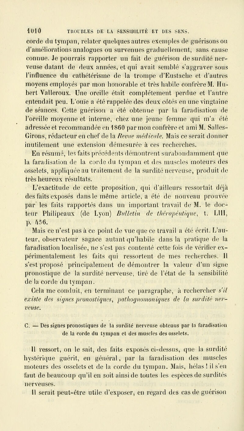 corde du tympan, relater quelques autres exemples de guérisonsou d'améliorations analogues ou survenues graduellement, sans cause connue. Je pourrais rapporter un fait de guérison de surdité ner- veuse datant de deux années, et qui avait semblé s'aggraver sous l'influence du cathétérisme de la trompe d'Eustache et d'autres moyens employés par mon honorable et très habile confrère M. Hu- bert Valleroux. Une oreille était complètement perdue et l'autre entendait peu. L'ouïe a été rappelée des deux côtés en une vingtaine de séances. Cette guérison a été obtenue par la faradisation de l'oreille moyenne et interne, chez une jeune femme qui m'a été adressée et recommandée en 1860 par mon confrère et ami M. Salles- Girons, rédacteur en chef de la Revue médicale. Mais ce serait donner inutilement une extension démesurée à ces recherches. En résumé, les faits précédents démontrent surabondamment que la faradisation de la corde du tympan et des muscles moteurs des osselets, appliquée au traitement de la surdité nerveuse, produit de très heureux résultats. L'exactitude de celte proposition, qui d'ailleurs ressortait déjà des faits exposés dans le même article, a été de nouveau prouvée par les faits rapportés dans un important travail de M. le doc- teur Philipeaux (de Lyon) Bulletin de thérapéidique, t. LUI, p. ^56. Mais ce n'est pas à ce point de vue que ce travail a été écrit. L'au- teur, observateur sagace autant qu'habile dans la pratique de la faradisation localisée, ne s'est pas contenté cette fois de vérifier ex- périmentalement les faits qui ressortent de mes recherches. 11 s'est proposé principalement de démontrer la valeur d'un signe pronostique de la surdité nerveuse, tiré de l'état de la sensibilité de la corde du tympan. Cela me conduit, en terminant ce paragraphe, à rechercher s'il existe des signes pronostiques, pathognomoniques de la surdité ner- veuse. C. — Des signes pronostiques de la surdité nerveuse obtenus par la faradisation de la corde du tympan et des muscles des osselets. 11 ressort, on le sait, des faits exposés ci-dessus, que la surdité hystérique guérit, en général, par la faradisation des muscles moteurs des osselets et de la corde du tympan. Mais, hélas ! il s'en faut de beaucoup qu'il en soit ainsi de toutes les espèces de surdités nerveuses. Il serait peut-être utile d'exposer, en regard des cas de guérison