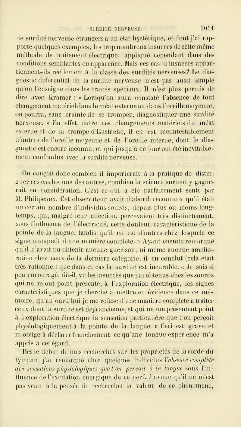 de surdité nerveuse étrangers à un état hystérique, et dont j'ai rap- porté quelques exemples, les trop nombreux insuccès de cette même méthode de traitement électrique, appliqué cependant dans des conditions semblables en apparence. Mais ces cas d'insuccès appar- tiennent-ils réellement à la classe des surdités nerveuses? Le dia- gnostic différentiel de la surdité nerveuse n'est pas aussi simple (|u'on l'enseigne dans les traités spéciaux. Il n'est plus permis de dire avec Kramer : « Lorsqu'on aura constaté l'absence de tout changement matérieldans leméat externeou dansl'oreillemoyenne, on pourra, sans crainte de se tromper, diagnostiquer une surdité nerveuse. » En effet, outre ces changements matériels du méat externe et de la trompe d'Eustache, il en est incontestablement d'autres de l'oreille moyenne et de l'oreille interne, dont le dia- gnostic est encore inconnu, et cpii jusqu'à ce jour ont été inévitable- ment confondus avec la surdité nerveuse. On conçoit donc combien il importerait à la pratique de distin- guer ces cas les uns des autres, combien la science surtout y gagne- rait en considération. C'est ce qui a été parfaitement senti par M. Philipeaux. Cet observateur avait d'abord reconnu « qu'il était un certain nombre d'individus sourds, depuis plus ou moins long- temps, qui, malgré leur affection, percevaient très distinctement, sous l'influence de l'électricité, cette douleur caractéristique de la pointe de la langue, tandis qu'il en est d'autres chez lesquels ce signe manquait d'une manière complète. » Ayant ensuite remarqué qu'il n'avait pu obtenir aucune guérison, ni même aucune amélio- ration chez ceux de la dernière catégorie, il en conclut (cela était très rationnel) que dans ce cas la surdité est incurable. « Je suis si peu encouragé, dit-il, vu les insuccès que j'ai obtenus chez les sourds qui ne m'ont point présenté, à l'exploration électrique, les signes caractéristiques que je cherche à mettre en évidence dans ce mé- moire, qu'aujourd'hui je me refuse d'une manière complète à traiter ceux dont la surdité est déjà ancienne, et qui ne me présentent point à l'exploration électrique la sensation particulière que l'on perçoit physiologiquement à la pointe de la langue. » Ceci est grave et m'oblige à déclarer franchement ce qu'une longue expérience m'a appris à cet égard. Dès le début de mes recherches sur les propriétés de la corde du tympan, j'ai remarqué chez quelques iniVwidus Yabseiice complète des sensations physiologiques que l'on perçoit à la langue sous l'in- iluence de l'excitation énergique de ce nerf. J'avoue qu'il ne m'est pas venu à la pensée de rechercher la valeur de ce phénomène,