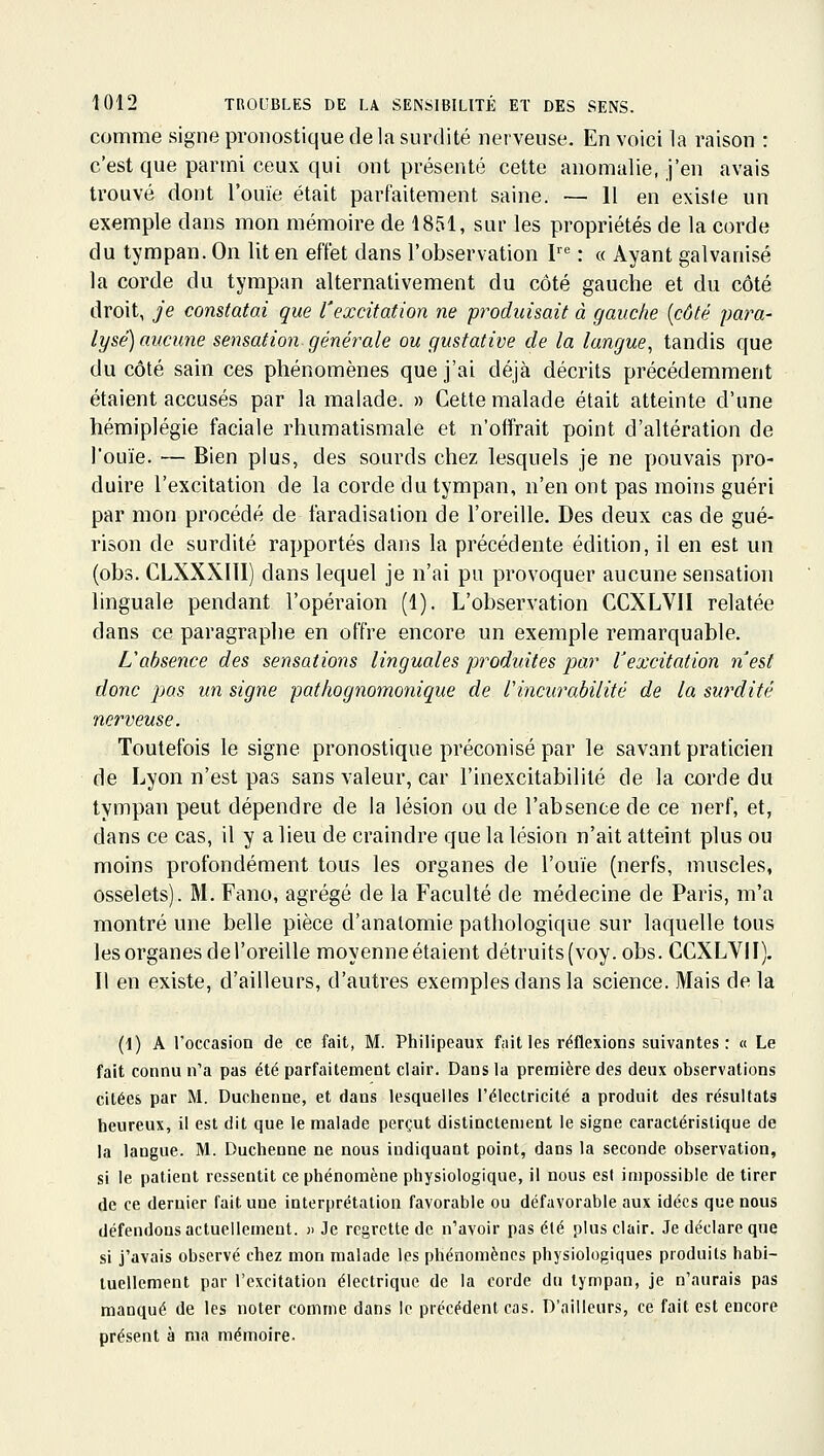 comme signe pronostique delà surdité nerveuse. En voici la raison : c'est que parmi ceux qui ont présenté cette anomalie, j'en avais trouvé dont l'ouïe était parfaitement saine. — H en existe un exemple dans mon mémoire de 1851, sur les propriétés de la corde du tympan. On lit en effet dans l'observation P : « Ayant galvanisé la corde du tympan alternativement du côté gauche et du côté droit, je constatai que l'excitation ne produisait à gauche [côté para- lysé) aucune sensation générale ou gustative de la langue, tandis que du côté sain ces phénomènes que j'ai déjà décrits précédemment étaient accusés par la malade. » Cette malade était atteinte d'une hémiplégie faciale rhumatismale et n'offrait point d'altération de l'ouïe. — Bien plus, des sourds chez lesquels je ne pouvais pro- duire l'excitation de la corde du tympan, n'en ont pas moins guéri par mon procédé de faradisation de l'oreille. Des deux cas de gué- rison de surdité rapportés dans la précédente édition, il en est un (obs. CLXXXIII) dans lequel je n'ai pu provoquer aucune sensation linguale pendant l'opéraion (1). L'observation CCXLVII relatée dans ce paragraphe en offre encore un exemple remarquable. L'absence des sensations linguales produites par Vexcitation n'est donc pas un signe pathognomonique de Vincurabilité de la surdité nerveuse. Toutefois le signe pronostique préconisé par le savant praticien de Lyon n'est pas sans valeur, car l'inexcitabililé de la corde du tympan peut dépendre de la lésion ou de l'absence de ce nerf, et, dans ce cas, il y a lieu de craindre que la lésion n'ait atteint plus ou moins profondément tous les organes de l'ouïe (nerfs, muscles, osselets). M. Fano, agrégé de la Faculté de médecine de Paris, m'a montré une belle pièce d'anatomie pathologique sur laquelle tous les organes de l'oreille moyenne étaient détruits (voy. obs. CCXLVII), Il en existe, d'ailleurs, d'autres exemples dans la science. Mais delà (1) A l'occasion de ce fait, M. Philipeaux f;iit les réflexions suivantes: « Le fait connu n'a pas été parfaitement clair. Dans la première des deux observations citées par M. Duchenne, et dans lesquelles l'électricité a produit des résultats heureux, il est dit que le malade perçut distinctement le signe caractéristique de la langue. M. Duchenne ne nous indiquant point, dans la seconde observation, si le patient ressentit ce phénomène physiologique, il nous est impossible de tirer de ce dernier fait une interprétation favorable ou défavorable aux idées que nous défendons actuellement. j> Je regrette de n'avoir pas été plus clair. Je déclare que si j'avais observé chez mon malade les phénomènes physiologiques produits habi- tuellement par l'excitation électrique de la corde du tympan, je n'aurais pas manqué de les noter comme dans le précédent cas. D'ailleurs, ce fait est encore présent à ma mémoire.