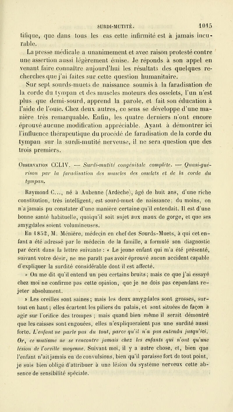 tifjque, que dans tous les cas cette infirmité est à jamais incu- rable. La presse médicale a unanimement et avec raison protesté contre une assertion aussi légèrement éuiise. Je réponds à son appel en venant faire connaître aujourd'hui les résultats des quelques re- cherches que j'ai faites sur cette question humanitaire. Sur sept sourds-muets de naissance soumis à la faradisation de la corde du tympan et des muscles moteurs des osselets, l'un n'est plus que demi-sourd, apprend la parole, et fait son éducation à l'aide de l'ouïe. Chez deux autres, ce sens se développe d'une ma- nière très remarquable. Enfin, les quatre derniers n'ont encore éprouvé aucune modification appréciable. Ayant à démontrer ici l'influence thérapeutique du procédé de faradisation de la corde du tympan sur la surdi-mutité nerveuse, il ne sera question que des trois premiers. Observation CCLIV. — Surdi-mutité congénitale complète. — Quasi-gué- rison par la faradisation des muscles des osselets et de la corde du tympan. Raymond C..., né à Aubenne (Ardèche), âgé de huit ans, d'une riche constitution, très intelligent, est sourd-muet de naissance; du moins, on na jamais pu constater d'une manière certaine qu'il entendait. Il est d'une bonne santé habituelle, quoiqu'il soit sujet aux maux de gorge, et que ses amygdales soient volumineuses. En '1852, M. Ménière, médecin en chef des Sourds-Muets, à qui cet en- fant a été adressé par le médecin de la famille, a formulé son diagnostic par écrit dans la lettre suivante : « Le jeune enfant qui m'a été présenté, suivant votre désir, ne me paraît pas avoir éprouvé aucun accident capable d'expliquer la surdité considérable dont il est affecté. » On me dit qu'il entend un peu certains bruits; mais ce que j'ai essayé chez moi ne confirme pas cette opinion, que je ne dois pas cependant re- jeter absolument. » Les oreilles sont saines; mais les deux amygdales sont grosses, sur- tout en haut ; elles écartent les piliers du palais, et sont situées de façon à agir sur l'orifice des trompes ; mais quand bien même il serait démontré que les caisses sont engouées, elles n'expliqueraient pas une surdité aussi forte. L'enfant ne parle pas du tout, parce qu'il n'a pas entendu jusqu'ici. Or, ce mutisme ne se rencontre jamais chez les enfants qui n'ont qu'une lésion de roreille moyenne. Suivant moi, il y a autre chose, et, bien que l'enfant n'aitjamais eu de convulsions, bien qu'il paraisse fort de tout point, je suis bien obligé d'attribuer à une lésion du système nerveux cette ab- sence de sensibilité spéciale.