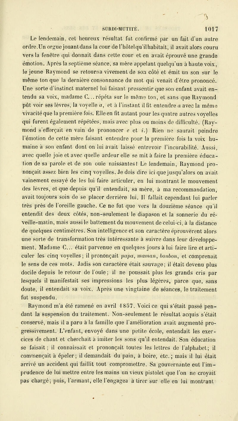 Le lendemain, cet heureux résultat fui confirmé par un fait d'un autre ordre.Un orgue jouantdans la cour de l'hôtelqu'ilhabitait, il avait alors couru vers la fenêtre qui donnait dans cette cour et en avait éprouvé une grande émotion. Après la septième séance, sa mère appelant quelqu'un à haute voix, le jeune Raymond se retourna vivement de son côté et émit un son sur le même ton que la dernière consonnance du mot qui venait d'être prononcé. Une sorte d'instinct maternel lui faisant pressentir que son enfant avait en- tendu sa voix, madame C... répéta sur le même ton, et sans que Raymond pût voir ses lèvres, la voyelle a, et à l'instant il fit entendre a avec la môme vivacité que la première fois. Elle en fit autant pour les quatre autres voyelles qui furent également répétées, mais avec plus ou moins de difficulté. (Ray- mond s'efforçait en vain de prononcer e et i.) Rien ne saurait peindre l'émotion de cette mère faisant entendre pour la première fois la voix hu- maine à son enfant dont on lui avait laissé entrevoir l'incurabilité. Aussi, avec quelle joie et avec quelle ardeur elle se mit à faire la première éduca- tion de sa parole et de son ouïe naissantesI Le lendemain, Raymond pro- nonçait assez bien les cinq voyelles. Je dois dire ici que jusqu'alors on avait vainement essayé de les lui faire articuler, en lui montrant le mouvement des lèvres, et que depuis qu'il entendait, sa mère, à ma recommandation, avait toujours soin de se placer derrière lui. Il fallait cependant lui parler très près de l'oreille gauche. Ce ne fut que vers la douzième séance qu'il entendit des deux côtés, non-seulement le diapason et la sonnerie du ré- veille-matin, mais aussi le battement du mouvement de celui-ci, à la distance de quelques centimètres. Son intelligence et son caractère éprouvèrent alors une sorte de transformation très intéressante à suivre dans leur développe- ment. Madame C... était parvenue en quelques jours à lui faire lire et arti- culer les cinq voyelles ; il prononçait papa, maman, bonbon, et comprenait le sens de ces mots. Jadis son caractère était sauvage; il était devenu plus docile depuis le retour de l'ouïe; il ne poussait plus les grands cris par lesquels il manifestait ses impressions les plus légères, parce que, sans doute, il entendait sa voix. Après une vingtaine de séances, le traitement fut suspendu. Raymond m'a été ramené en avril 'I 857. Voici ce qui s'était passé pen- dant la suspension du traitement. Non-seulement le résultat acquis s'était conservé, mais il a paru à la famille que l'amélioration avait augmenté pro- gressivement. L'enfant, envoyé dans une petite école, entendait les exer- cices de chant et cherchait à imiter les sons qu'il entendait. Son éducation se faisait; il connaissait et prononçait toutes les lettres de l'alphabet; il comp.iençait à épeler ; il demandait du pain, à boire, etc. ; mais il lui était arrivé un accident qui faillit tout compromettre. Sa gouvernante eut l'im- prudence de lui mettre entre les mains un vieux pistolet que l'on ne croyait pas chargé; puis, l'armant, elle l'engagea à tirer sur elle en lui montrant