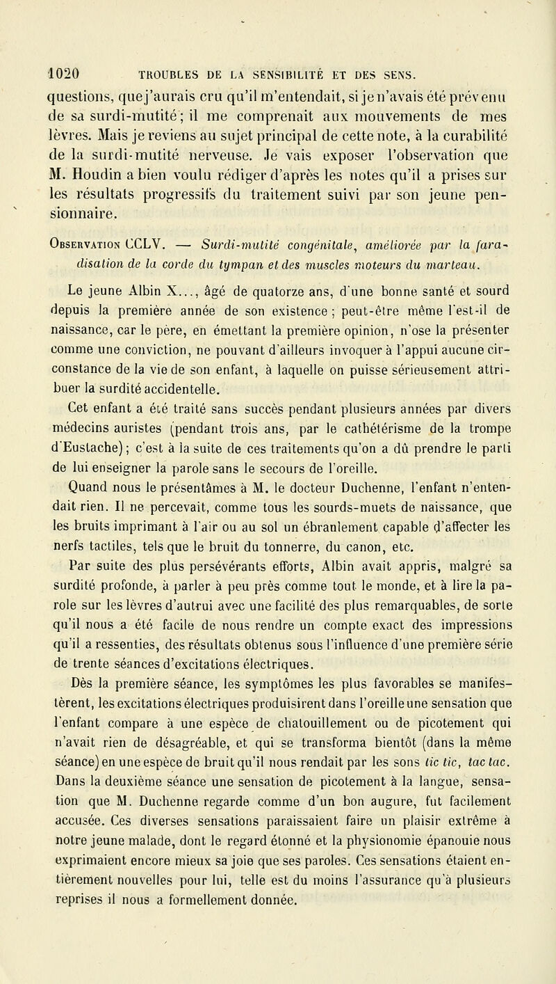 questions, que j'aurais cru qu'il m'entendait, si je n'avais été prévenu de sa surdi-mutité ; il me comprenait aux mouvements de mes lèvres. Mais je reviens au sujet principal de cette note, à la curabilité de la surdi-mutité nerveuse. Je vais exposer l'observation que M. Houdin a bien voulu rédiger d'après les notes qu'il a prises sur les résultats progressifs du traitement suivi par son jeune pen- sionnaire. Observation CCLV. — Surdi-muiité congénilale^ améliorée par la fara^ disaiion de la corde du tympan et des muscles moteurs du marteau. Le jeune Albin X..., âgé de quatorze ans, d'une bonne santé et sourd depuis la première année de son existence ; peut-être même l'est-il de naissance, car le père, en émettant la première opinion, n'ose la présenter comme une conviction, ne pouvant d'ailleurs invoquer à l'appui aucune cir- constance de la vie de son enfant, à laquelle on puisse sérieusement attri- buer la surdité accidentelle. Cet enfant a ét,é traité sans succès pendant plusieurs années par divers médecins auristes (pendant trois ans, par le cathétérisme de la trompe d'Eustache) ; c'est à la suite de ces traitements qu'on a dû prendre le parti de lui enseigner la parole sans le secours de l'oreille. Quand nous le présentâmes à M. le docteur Duchenne, l'enfant n'enten- dait rien. Il ne percevait, comme tous les sourds-muets de naissance, que les bruits imprimant à l'air ou au sol un ébranlement capable d'affecter les nerfs tactiles, tels que le bruit du tonnerre, du canon, etc. Par suite des plus persévérants efforts, Albin avait appris, malgré sa surdité profonde, à parler à peu près comme tout le monde, et à lire la pa- role sur les lèvres d'autrui avec une facilité des plus remarquables, de sorte qu'il nous a été facile de nous rendre un compte exact des impressions qu'il a ressenties, des résultats obtenus sous l'influence d'une première série de trente séances d'excitations électriques. Dès la première séance, les symptômes les plus favorables se manifes- tèrent, les excitations électriques produisirent dans l'oreille une sensation que l'enfant compare à une espèce de chatouillement ou de picotement qui n'avait rien de désagréable, et qui se transforma bientôt (dans la même séance) en une espèce de bruit qu'il nous rendait par les sons lie tic, tac lac. Dans la deuxième séance une sensation de picotement à la langue, sensa- tion que M. Duchenne regarde comme d'un bon augure, fut facilement accusée. Ces diverses sensations paraissaient faire un plaisir extrême à notre jeune malade, dont le regard étonné et la physionomie épanouie nous exprimaient encore mieux sa joie que ses paroles. Ces sensations étaient en- tièrement nouvelles pour lui, telle est du moins l'assurance qu'à plusieurs reprises il nous a formellement donnée.