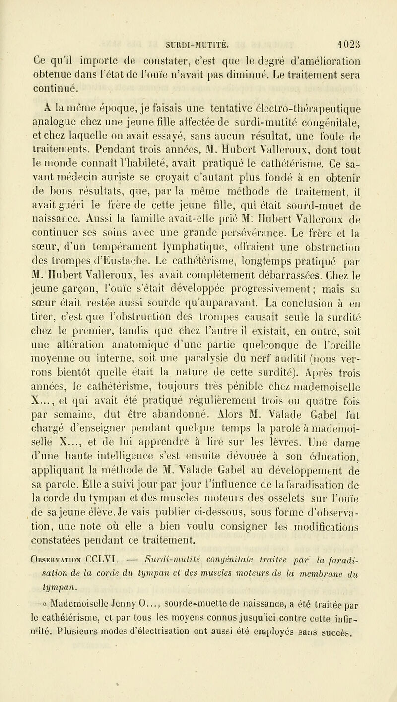 Ce qu'il importe de constater, c'est que le degré d'amélioration obtenue dans l'état de l'ouïe n'avait pas diminué. Le traitement sera continué. A la même époque, je faisais une tentative électro-thérapeutique analogue chez une jeune fille affectée de surdi-mutité congénitale, et chez laquelle on avait essayé, sans aucun résultat, une foule de traitements. Pendant trois années, M. Hubert Valleroux, dont tout le monde connaît l'habileté, avait pratiqué le cathétérisme. Ce sa- vant médecin auriste se croyait d'autant plus fondé à en obtenir de bons résultats, que, par la même méthode de traitement, il avait guéri le frère de cette jeune fille, qui était sourd-muet de naissance. Aussi la famille avait-elle prié M: Hubert Valleroux de continuer ses soins avec une grande persévérance. Le frère et la sœur, d'un tempérament lymphatique, offraient une obstruction des trompes d'Eustache. Le cathétérisme, longtemps pratiqué par M. Hubert Valleroux, les avait complètement débarrassées. Chez le jeune garçon, l'ouïe s'était développée progressivement; mais sa sœur était restée aussi sourde qu'auparavant. La conclusion à en tirer, c'est que l'obstruction des trompes causait seule la surdité chez le premier, tandis que chez l'autre il existait, en outre, soit une altération anatomique d'une partie quelconque de l'oreille moyenne ou interne, soit une paralysie du nerf auditif (nous ver- rons bientôt quelle était la nature de cette surdité). Après trois années, le cathétérisme, toujours très pénible chez mademoiselle X..., et qui avait été pratiqué régulièrement trois ou quatre fois par semaine, dut être abandonné. Alors M. Valade Gabel fut chargé d'enseigner pendant quelque temps la parole à mademoi- selle X..., et de lui apprendre à lire sur les lèvres. Une dame d'une haute intelligence s'est ensuite dévouée à son éducation, appliquant la méthode de M. Valade Gabel au développement de sa parole. Elle a suivi jour par jour l'influence de la faradisation de la corde du tympan et des muscles moteurs des osselets sur l'ouïe de sa jeune élève. Je vais publier ci-dessous, sous forme d'observa- tion, une note oii elle a bien voulu consigner les modifications constatées pendant ce traitement. Observation CCLVI. — Surdi-mutité congénitale traitée par la faradi' sation de la corde du tympan et des muscles moteurs de la membrane du tympan. « Mademoiselle JennyO..., sourde~inueUe de naissance, a été traitée par le cathétérisme, et par tous les moyens connus jusqu'ici contre celte infir- mité. Plusieurs modes d'éleclrisation ont aussi été employés sans succès.