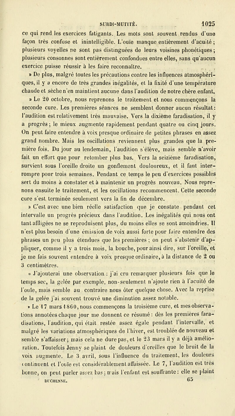 ce qui rend les exercices fatiganls. Les mois sont souvent rendus d'une façon très confuse et inintelligible. L'ouïe manque entièrement d'acuité ; plusieurs voyelles ne sont pas distinguées de leurs voisines phonétiques; plusieurs consonnes sont entièrement confondues entre elles, sans qu'aucun exercice puisse réussir à les faire reconnaître. » De plus, malgré toutes les précautions contre les influences atmosphéri- ques, il y a encore de très grandes inégalités, et la fixité d'une température chaude et sèche n'en maintient aucune dans l'audition de notre chère enfant. » Le 20 octobre, nous reprenons le traitement et nous commençons la seconde cure. Les premières séances ne semblent donner aucun résultat: l'audition est relativement très mauvaise. Vers la dixième faradisation, il y a progrès; le mieux augmente rapidement pendant quatre ou cinq jours. On peut faire entendre à voix presque ordinaire de petites phrases en assez grand nombre. Mais les oscillations reviennent plus grandes que la pre- mière fois. Du jour au lendemain, l'audition s'élève, mais semble n'avoir fait un effort que pour retomber plus bas. Vers la seizième faradisation, survient sous l'oreille droite un gonflement douloureux, et il faut inter- rompre pour trois semaines. Pendant ce temps le peu d'exercices possibles sert du moins à constater et à maintenir un progrès nouveau. Nous repre- nons ensuite le traitement, et les oscillations recommencent. Cette seconde cure s'est, terminée seulement vers la fin de décembre. » C'est avec une bien réelle satisfaction que je constate pendant cet intervalle un progrès précieux dans l'audition. Les inégalités qui nous ont tant affligées ne se reproduisent plus, du moins elles se sont amoindries. 11 n'est plus besoin d'une émission de voix aussi forte pour faire entendre des phrases un peu plus étendues que les premières ; on peut s'abstenir d'ap- pliquer, comme il y a trois mois, la bouche, pour ainsi dire, sur l'oreille, et je me fais souvent entendre à voix presque ordinaire, à la distance de 2 ou 3 centimètres. » J'ajouterai une observation : j'ai cru remarquer plusieurs fois que le temps sec, la gelée par exemple, non-seulement n'ajoute rien à l'acuité de l'ouïe, mais semble au contraire nous ôter quelque chose. Avec la reprise de la gelée j'ai souvent trouvé une diminution assez notable. » Le 17 mars 1860, nous commençons la troisième cure, et mesobserva- tions annotées chaque jour me donnent ce résumé : dès les premières fara- disalions, l'audilion, qui était restée assez égale pendant l'intervalle, et malgré les variations atmosphériques de l'hiver, est troublée de nouveau et semble s'affaisser; mais cela ne dure pas, et le 23 mars il y a déjà amélio- ration. Toutefois Jenny se plaint de douleurs d'oreilles que le bruit de la voix uugmente. Le 3 avril, sous l'influence du traitement, les douleurs (ontinucnt et l'ouïe est considérablement affaissée. Le 7, l'audition est très bonne, on peut parler assez bas: mais l'enfant est souffrante: elle se [>laint m:ciiENNE. 6j