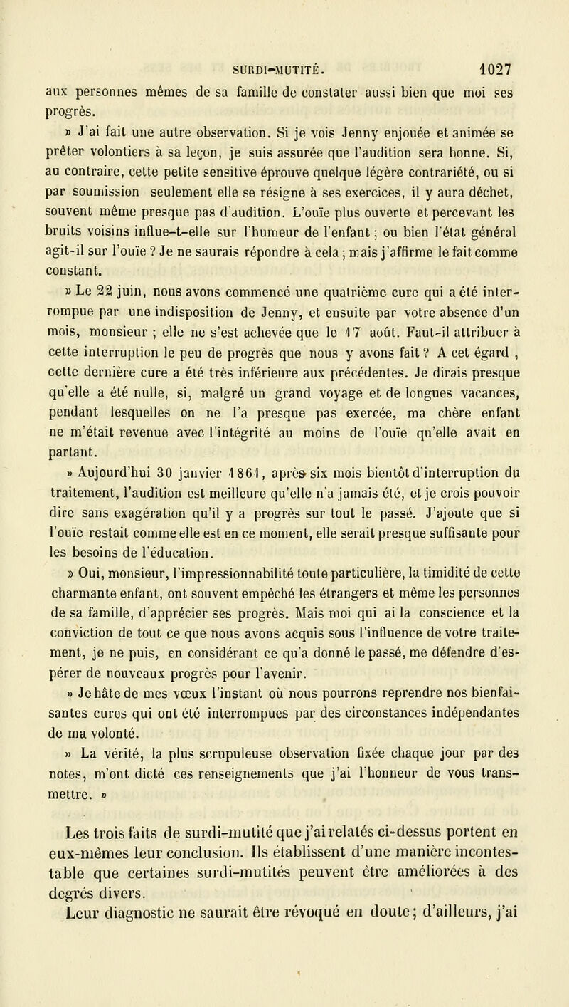 aux personnes mêmes de sa famille de conslaler aussi bien que moi ses progrès. » J'ai fait une autre observation. Si je vois Jenny enjouée et animée se prêter volontiers à sa leçon, je suis assurée que l'audition sera bonne. Si, au contraire, cette petite sensitive éprouve quelque légère contrariété, ou si par soumission seulement elle se résigne à ses exercices, il y aura déchet, souvent même presque pas d'audition. L'ouïe plus ouverte et percevant les bruits voisins influe-t-elle sur l'humeur de l'enfant ; ou bien l'état général agit-il sur l'ouïe ? Je ne saurais répondre à cela ; mais j'affirme le fait comme constant. » Le 22 juin, nous avons commencé une quatrième cure qui a été inter- rompue par une indisposition de Jenny, et ensuite par votre absence d'un mois, monsieur ; elle ne s'est achevée que le 4 7 août. Faut-il attribuer à celte interruption le peu de progrès que nous y avons fait ? A cet égard , cette dernière cure a été très inférieure aux précédentes. Je dirais presque qu'elle a été nulle, si, malgré un grand voyage et de longues vacances, pendant lesquelles on ne l'a presque pas exercée, ma chère enfant ne m'était revenue avec l'intégrité au moins de l'ouïe qu'elle avait en partant. » Aujourd'hui 30 janvier 1861, aprè&six mois bientôt d'interruption du traitement, l'audition est meilleure qu'elle n'a jamais élé, et je crois pouvoir dire sans exagération qu'il y a progrès sur tout le passé. J'ajoute que si l'ouïe restait comme elle est en ce moment, elle serait presque suffisante pour les besoins de l'éducation. » Oui, monsieur, l'impressionnabilité toute particulière, la timidité de cette charmante enfant, ont souvent empêché les étrangers et même les personnes de sa famille, d'apprécier ses progrès. Mais moi qui ai la conscience et la conviction de tout ce que nous avons acquis sous l'influence de votre traite- ment, je ne puis, en considérant ce qu'a donné le passé, me défendre d'es- pérer de nouveaux progrès pour l'avenir. » Je hâte de mes vœux l'instant où nous pourrons reprendre nos bienfai- santes cures qui ont été interrompues par des circonstances indépendantes de ma volonté. » La vérité, la plus scrupuleuse observation fixée chaque jour par des notes, m'ont dicté ces renseignements que j'ai l'honneur de vous trans- mettre. » Les trois faits de surdi-mutité que j'ai relatés ci-dessus portent en eux-mêmes leur conclusion. Ils établissent d'une manière incontes- table que certaines surdi-mutités peuvent être améliorées à des degrés divers. Leur diagnostic ne saurait être révoqué en doute; d'ailleurs, j'ai