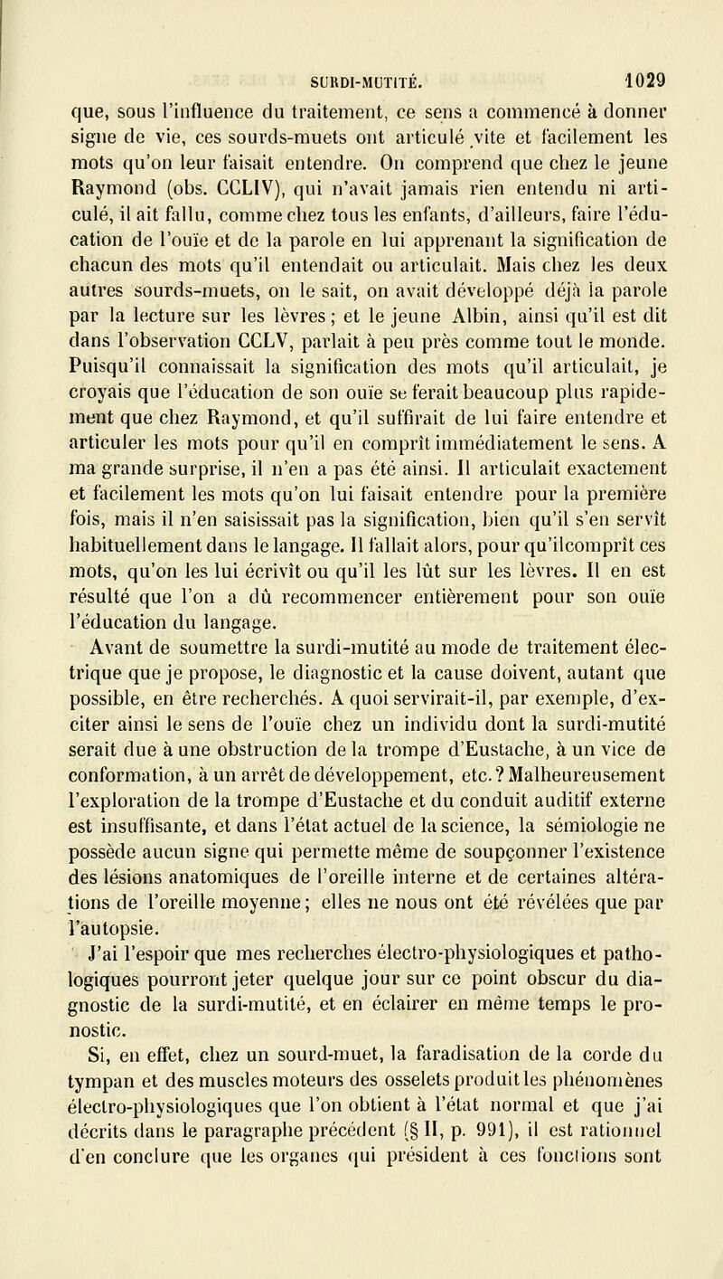 que, sous l'influence du traitement, ce sens a commencé à donner signe de vie, ces sourds-muets ont articulé vite et facilement les mots qu'on leur faisait entendre. On comprend que chez le jeune Raymond (obs. CCLIV), qui n'avait jamais rien entendu ni arti- culé, il ait fallu, comme chez tous les enfants, d'ailleurs, faire l'édu- cation de l'ouïe et de la parole en lui apprenant la signification de chacun des mots qu'il entendait ou articulait. Mais chez les deux autres sourds-muets, on le sait, on avait développé déjà la parole par la lecture sur les lèvres ; et le jeune Albin, ainsi qu'il est dit dans l'observation CCLV, parlait à peu près comme tout le monde. Puisqu'il connaissait la signification des mots qu'il articulait, je croyais que l'éducation de son ouïe se ferait beaucoup plus rapide- ment que chez Raymond, et qu'il suffirait de lui faire entendre et articuler les mots pour qu'il en comprît immédiatement le sens. A ma grande surprise, il n'en a pas été ainsi. 11 articulait exactement et facilement les mots qu'on lui faisait entendre pour la première fois, mais il n'en saisissait pas la signification, bien qu'il s'en servît habituellement dans le langage. 11 fallait alors, pour qu'ilcomprît ces mots, qu'on les lui écrivît ou qu'il les lût sur les lèvres. Il en est résulté que l'on a dû recommencer entièrement pour son ouïe l'éducation du langage. Avant de soumettre la surdi-mutité au mode de traitement élec- trique que je propose, le diagnostic et la cause doivent, autant que possible, en être recherchés. A quoi servirait-il, par exemple, d'ex- citer ainsi le sens de l'ouïe chez un individu dont la surdi-mutité serait due à une obstruction de la trompe d'Eustaclie, à un vice de conformation, à un arrêt de développement, etc. ? Malheureusement l'exploration de la trompe d'Eustaclie et du conduit auditif externe est insuffisante, et dans l'état actuel de la science, la sémiologie ne possède aucun signe qui permette même de soupçonner l'existence des lésions anatomiques de l'oreille interne et de certaines altéra- tions de l'oreille moyenne; elles ne nous ont été révélées que par l'autopsie. J'ai l'espoir que mes recherches électro-physiologiques et patho- logiques pourront jeter quelque jour sur ce point obscur du dia- gnostic de la surdi-mutité, et en éclairer en même temps le pro- nostic. Si, en effet, chez un sourd-muet, la faradisation de la corde du tympan et des muscles moteurs des osselets produit les phénomènes électro-physiologiques que l'on obtient à l'état normal et que j'ai décrits dans le paragraphe précédent (§ II, p. 991), il est rationnel den conclure que les organes qui président à ces fondions sont