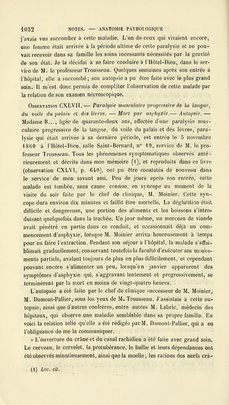 j'avais vus succomber à cette maladie. L'un de ceux qui vivaient encore, une femme était arrivée à la période ultime de celte paralysie et no pou- vait recevoir dans sa famille les soins incessants nécessités par la gravité de son état. Je la décidai à se faire conduire à l'Hôtel-Dieu, dans le ser- vice de M. le professeur Trousseau. Quelques semaines après son entrée à l'hôpital, elle a succombé; son autopsie a pu être faite avec le plus grand soin. Il m'est donc permis de compléter l'observation de cette malade par la relation de son examen nécroscopique. Observation CXLVII.— Paralysie mmculaire progressive de la langue, du voile du palais et des lèvres. — Morl par asphyxie.— Aulopsie. — Madame B..., âgée de quarante-deux ans, affectée d'une paralysie mus- culaire progressive de la langue, du voile du palais et des lèvres,'para- lysie qui était arrivée à sa dernière période, est entrée le 5 novembre 4 8(30 à l'Hôtel-Dieu, salle Saint-Bernard, n 19, service de M. le pro- fesseur Trousseau. Tous les phénomènes symptomatiques observés anté- rieurement et décrits dans mon mémoire (l), et reproduits dans ce livre (observation CXLVI, p. 640), ont pu être constatés de nouveau dans le service de mon savant ami. Peu de jours après son entrée, cette malade est tombée, sans cause connue, en syncope au moment de la visite du soir faite par le chef de clinique, M. Moinier. Cette syn- cope dura environ dix minutes et faillit être mortelle. La déglutition était difticile et dangereuse, une portion des aliments et les boissons s'intro- duisant quelquefois dans la trachée. Un jour même, un morceau de viande avait pénétré en partie dans ce conduit, et occasionnait déjà un com- mencement d'asphyxie, lorsque M. Moinier arriva heureusement à temps pour en faire l'extraction. Pendant son séjour à l'hôpital, la malade s'affai- blissait graduellement, conservant toutefois la faculté d'exécuter ses mouve- ments partiels, avalant toujours de plus en plus difficilement, et cependant pouvant encore s'alimenter un peu, lorsqu'on janvier apparurent des symptômes d'asphyxie qui, s'aggravant lentement et progressivement, se .terminèrent par la mort en moins de vingt-quatre heures. • L'autopsie a été faite par le chef de clinique successeur de M. Moinier, M. Dumont-PaUier, sous les yeux de M. Trousseau. J'assistais à cette au- topsie, ainsi que d'autres confrères, entre autres M. Labric, médecin des hôpitaux, qui observe une maladie semblable dans sa propre famille. En voici la relation telle qu'elle a été rédigea par M. Dumont-Pallier, qui a eu l'obligeance de me la communiquer. <( L'ouverture du crâne et du canal rachidien a été faite avec grand soin. Le cerveau, le cervelet, la protubérance, le bulbe et leurs dépendances ont été observés minutieusement, ainsi que la moelle ; les racines des nerfs crâ- (1) Loc. cit.