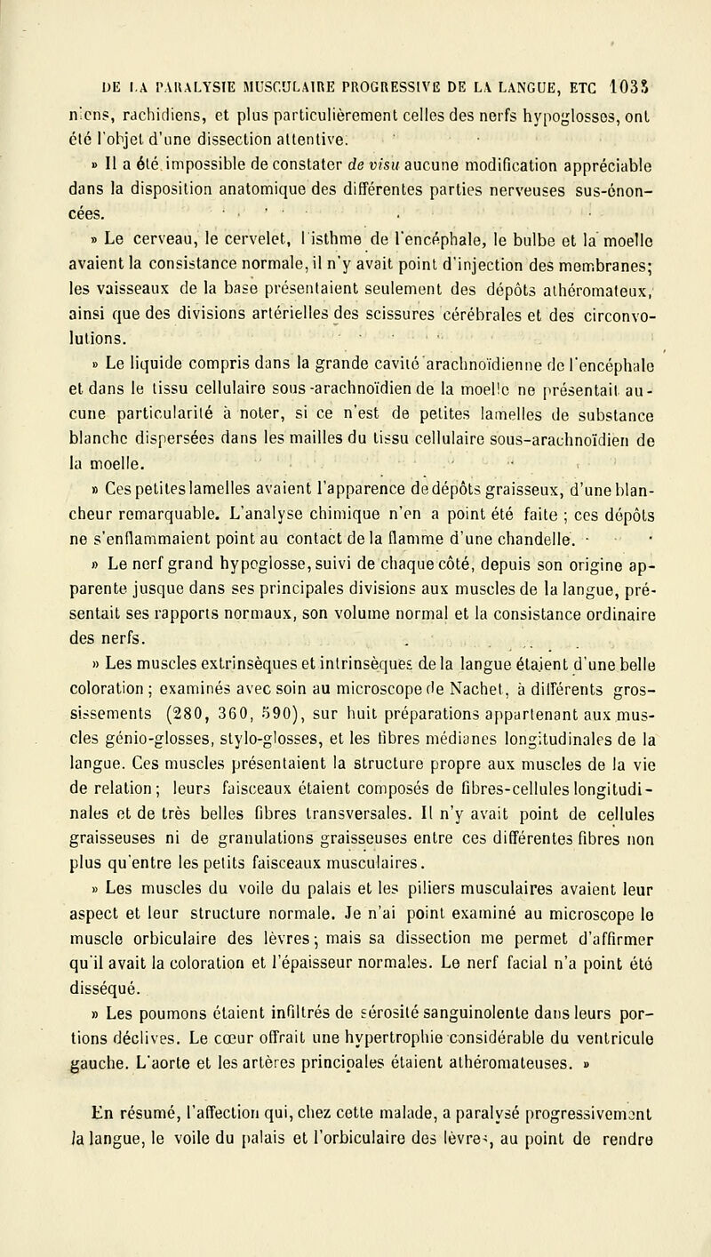 DE I.A P.VUALYSIE MUSCULAIRE PROGRESSIVE DE LA LANGUE, ETC 1035 n'cns, rachidiens, et plus particulièrement celles des nerfs hypoglosses, ont été l'objet d'une dissection attentive. » Il a élé impossible de constater de visu aucune modification appréciable dans la disposition anatomique des différentes parties nerveuses sus-énon- cées. • . • ■ » Le cerveau, le cervelet, I isthme de l'encéphale, le bulbe et la moelle avaient la consistance normale, il n'y avait point d'injection des membranes; les vaisseaux de la base présentaient seulement des dépôts alhéromaleux,' ainsi que des divisions artérielles des scissures cérébrales et des circonvo- lutions. B Le liquide compris dans la grande caviié'arachnoïdienne de l'encéphale et dans le tissu cellulaire sous-arachno'idiende la moelle ne présentait au- cune particularité à noter, si ce n'est de petites lamelles de substance blanche dispersées dans les mailles du tissu cellulaire sous-arachno'idien de la moelle. » Ces petites lamelles avaient l'apparence de dépôts graisseux, d'une blan- cheur remarquable. L'analyse chimique n'en a point été faite ; ces dépôts ne s'enflammaient point au contact delà flamme d'une chandelle. ■ » Le nerf grand hypoglosse, suivi de chaque côté, depuis son origine ap- parente jusque dans ses principales divisions aux muscles de la langue, pré- sentait ses rapports normaux, son volume normal et la consistance ordinaire des nerfs. . . _ » Les muscles extrinsèques et intrinsèques de la langue étaient d'une belle coloration ; examinés avec soin au microscope de Nachet, à différents gros- sissements (280, 360, 590), sur huit préparations appartenant aux mus- cles génio-glosses, stylo-glosses, et les fibres médianes longitudinales de la langue. Ces muscles présentaient la structure propre aux muscles de la vie de relation; leurs faisceaux étaient composés de fibres-cellules longitudi- nales et de très belles fibres transversales. Il n'y avait point de cellules graisseuses ni de granulations graisseuses entre ces différentes fibres non plus qu'entre les petits faisceaux musculaires. » Les muscles du voile du palais et les piliers musculaires avaient leur aspect et leur structure normale. Je n'ai point examiné au microscope lo muscle orbiculaire des lèvres • mais sa dissection me permet d'affirmer qu'il avait la coloration et l'épaisseur normales. Le nerf facial n'a point été disséqué. » Les poumons étaient infiltrés de sérosité sanguinolente dans leurs por- tions déclives. Le cœur offrait une hypertrophie considérable du ventricule gauche. L'aorte et les artères principales étaient athéromateuses. » En résumé, l'affection qui, chez cette malade, a paralysé progressivement ia langue, le voile du palais et l'orbiculaire des lèvre-;, au point de rendre