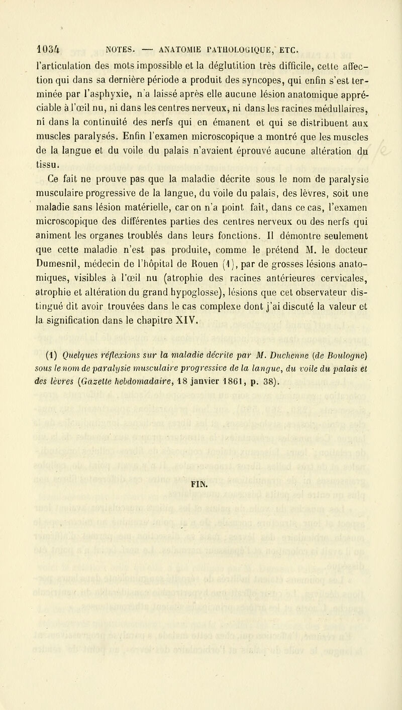 l'articulation des mots impossible et la déglutition très difficile, cette affec- tion qui dans sa dernière période a produit des syncopes, qui enfin s'est ter- minée par l'asphyxie, n'a laissé après elle aucune lésion anatomique appré- ciable à l'œil nu, ni dans les centres nerveux, ni dans les racines médullaires, ni dans la continuité des nerfs qui en émanent et qui se distribuent aux muscles paralysés. Enfin l'examen microscopique a montré que les muscles de la langue et du voile du palais n'avaient éprouvé aucune altération du tissu. Ce fait ne prouve pas que la maladie décrite sous le nom de paralysie musculaire progressive de la langue, du voile du palais, des lèvres, soit une maladie sans lésion matérielle, car on n'a point fait, dans ce cas, l'examen microscopique des différentes parties des centres nerveux ou des nerfs qui animent les organes troublés dans leurs fonctions. Il démontre seulement que cette maladie n'est pas produite, comme le prétend M. le docteur Dumesnil, médecin de l'hôpital de Rouen (1), par de grosses lésions anato- miques, visibles à l'œil nu (atrophie des racines antérieures cervicales, atrophie et altération du grand hypoglosse), lésions que cet observateur dis- tingué dit avoir trouvées dans le cas complexe dont j'ai discuté la valeur et la signification dans le chapitre XIV. (1) Quelques réflexions sur la maladie décrite par M. Duchenne (de Boulogne) sous le nom de paralysie musculaire progressive de la langue^ du voile du palais et des lèvres {Gazette hebdomadaire, 18 janvier 1861, p. 38). FIN.