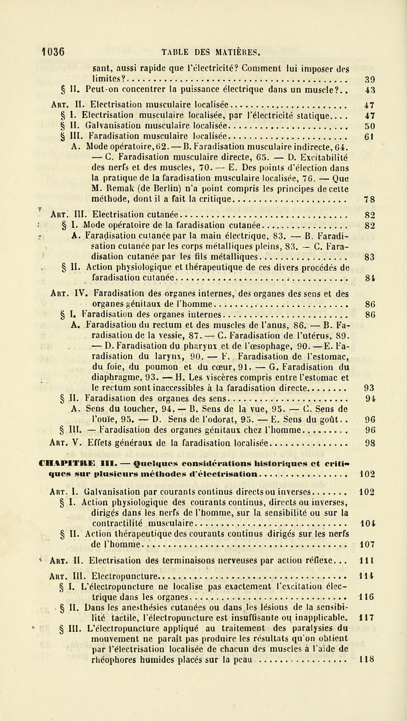 sant, aussi rapide que l'électricité? Comment lui imposer des limites? 39 § II. Peut-on concentrer la puissance électrique dans un muscle?.. 43 Art. II. Elcctrisation musculaire localisée 47 § I. Elcctrisation musculaire localisée, par l'électricité statique... . 47 § II. Galvanisation musculaire localisée 50 § III. Faradisation musculaire localisée 61 A. Mode opératoire, 62. — B. Faradisation musculaire indirecte, 64. — G. F'aradisation musculaire directe, 65. — D. Excitabilité des nerfs et des muscles, 70.— E. Des points d'élection dans la pratique de la faradisation musculaire localisée, 76. — Que M. Remak (de Berlin) n'a point compris les principes de celte méthode, dont il a fait la critique 7 8 Art. m. Elcctrisation cutanée 82 § I. Mode opératoire de la faradisation cutanée 82 r A. Faradisation cutanée par la main électrique, 83. — B. Faradi- sation cutanée par les corps métalliques pleins, 83. — G. Fara- • disation cutanée par les fils métalliques. 83 § II. Action physiologique et thérapeutique de ces divers procédés de faradisation cutanée j 8i Art. IV. Faradisation des organes internes, des organes des sens et des organes génitaux de l'homme 86 § I. Faradisation des organes internes.. 86 A. Faradisation du rectum et des muscles de l'anus, 86. — B. Fa- radisation de la vessie, 87. — G. Faradisation de l'utérus, 89. .— D. Faradisation du pharynx.et de l'œsophage, 90.—E. Fa- radisation du larynx, 90. — F. Faradisation de l'estomac, du foie, du poumon et du cœur, 91. — G. Faradisation du diaphragme, 93. — H. Les viscères compris entre l'estomac et le rectum sont inaccessibles à la faradisation directe 93 § II. Faradisation des organes des sens 94 A. Sens du toucher, 94. — B. Sens de la vue, 95. — G. Sens de l'ouïe, 95. — D. Sens de l'odorat, 95. — E. Sens du goût. . 96 § III. — Faradisation des organes génitaux chez l'homme 96 Art. V. Effets généraux de la faradisation localisée 98 CnAPITRE III. — Quelques considérations historiques et criti> ques sur plusieurs méthodes d'éleetrisation 102 Art. I. Galvanisation par courants continus directs ou inverses 102 § I. Action physiologique des courants continus, directs ou inverses, dirigés dans les nerfs de l'homme, sur la sensibilité ou sur la conlractilité musculaire 104 § II. Action thérapeutique des courants continus dirigés sur les nerfs de l'homme. 107 •- Art. II. Electrisalion des terminaisons nerveuses par action réficxe... 111 Art. III. Elcclropuncture 114 § I. L'éleclropuncture ne localise pas exactement l'excitation élec- trique dans les organes 116 § II. Dans les anesthésies cutanées ou dans les lésions de la sensibi- lité tactile, l'électropuncture est insuffisante ou inapplicable. 117 § III. L'électropuncture appliqué au traitement des paralysies du mouvement ne paraît pas produire les résultats qu'on obtient par l'électrisation localisée de chacun des muscles à l'aide de rhéophores humides placés sur la peau 118