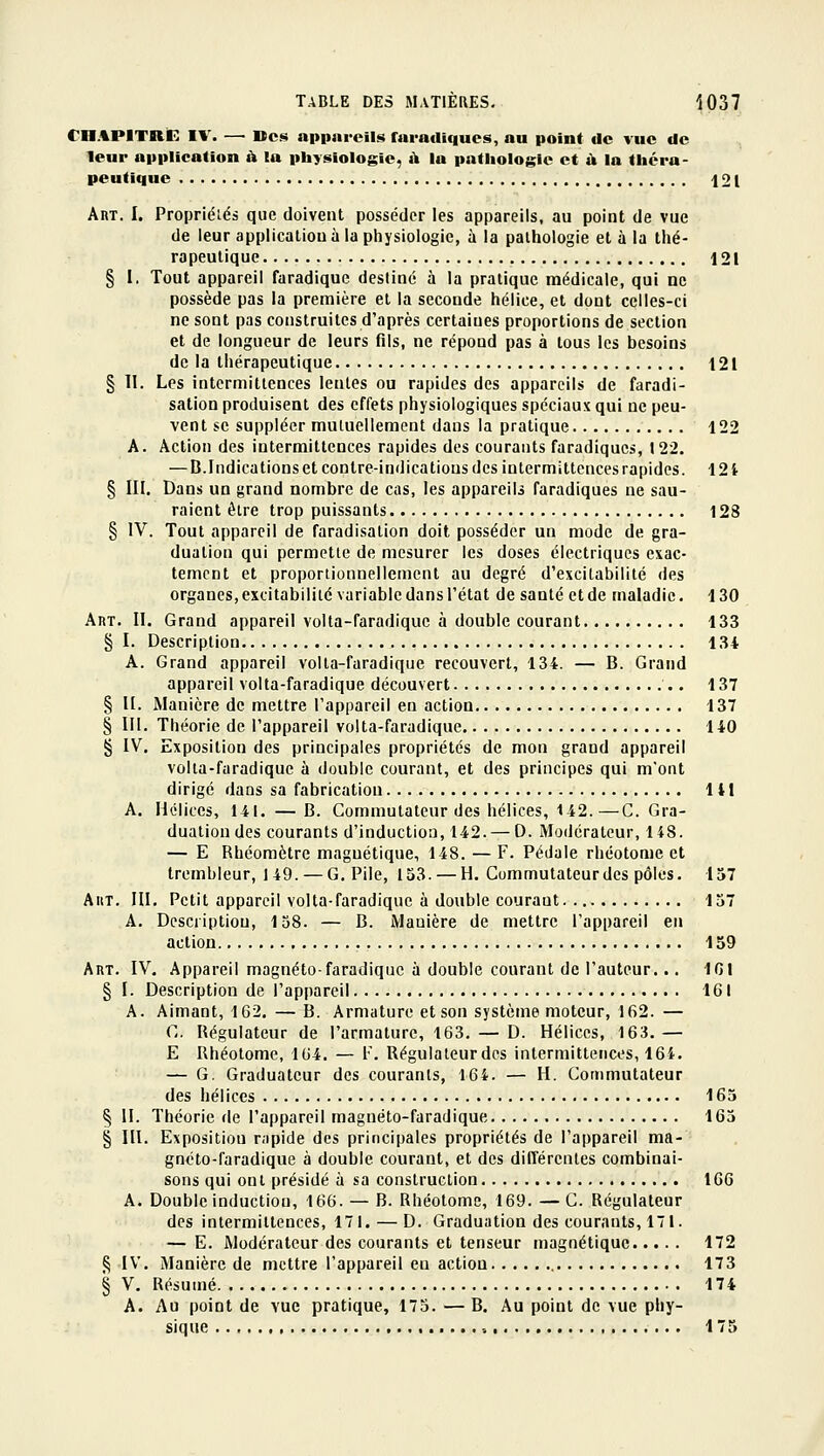 rn.%PITnC I\'. — Ues appareils faracllquos, au point de vue de leur application à la physiologie, à la pathologie et à la théra- peutique 121 Art. I. Propriélés que doivent posséder les appareils, au point de vue de leur application à la physiologie, à la pathologie et à la thé- rapeutique 121 § I. Tout appareil faradique destiné à la pratique médicale, qui ne possède pas la première et la seconde hélice, et dont celles-ci ne sont pas construites d'après certaines proportions de section et de longueur de leurs fils, ne répond pas à tous les besoins de la tiiérapeutique 121 § II. Les intermittences lentes ou rapides des appareils de faradi- sation produisent des effets physiologiques spéciaux qui ne peu- vent se suppléer mutuellement dans la pratique 122 A. Action des intermittences rapides des courants faradiques, 122. — B.Indicationset contre-indications des intermittencesrapides. 12i § III. Dans un grand nombre de cas, les appareils faradiques ne sau- raient être trop puissants 128 § IV. Tout appareil de faradisation doit posséder un mode de gra- duation qui permette de mesurer les doses électriques exac- tement et proporiionnellement au degré d'excitabilité des organes, excitabilité variable dans l'état de santé et de maladie. 130 Art. II. Grand appareil volta-faradiquc à double courant 133 § I. Description 134 A. Grand appareil volta-faradique recouvert, 134. — B. Grand appareil volta-faradique découvert 137 § II. Manière de mettre l'appareil en action 137 § III. Théorie de l'appareil volta-faradique 140 § IV. Exposition des principales propriétés de mon grand appareil volta-faradique à double courant, et des principes qui m'ont dirigé dans sa fabrication 141 A. Hélices, 141. — B. Commutateur des hélices, 142.—C. Gra- duation des courants d'induction, 142. — 0. Modérateur, 148. — E Rbéomètre magnétique, 148. — F. Pédale rhéotome et trembleur, 149. — G, Pile, 153. — H. Commutateur des pôles. 157 AiiT. III. Petit appareil volta-faradique à double courant 157 A. Description, 158. — B. Manière de mettre l'appareil en action 159 Art. IV, Appareil magnéto-faradique à double courant de l'auteur... 101 § I. Description de l'appareil 161 A. Aimant, 162. — B. Armature et son système moteur, 162. — C. Régulateur de l'armature, 163. — D. Hélices, 163.— E Rhéotome, 164. — F. Régulateur des intermittences, 164. — G. Graduateur des courants, 164. — H. Commutateur des hélices 165 § H. Théorie de l'appareil magnéto-faradique 165 § III. Exposition rapide des principales propriétés de l'appareil ma- gnéto-faradique à double courant, et des différentes combinai- sons qui ont présidé à sa construction 166 A. Double induction, 166. — B. Rhéotome, 169. —C. Régulateur des intermittences, 171. — D. Graduation des courants, 171. — E. Modérateur des courants et tenseur magnétique 172 ^ IV. Manière de mettre l'appareil eu action 173 § V, Résumé 174 A. Au point de vue pratique, 175. — B. Au point de vue phy- sique 175