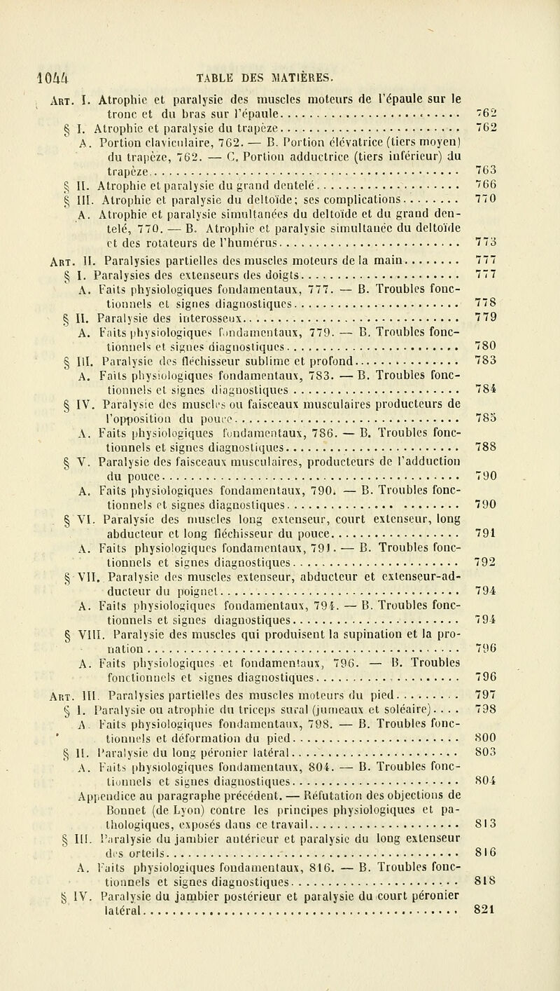 Art. I. Atrophie et paralysie des muscles moteurs de l'épaule sur le tronc et du bras sur l'épaule • '62 § I. Atrophie et paralysie du trapèze 762 A. Portion claviculaire, 762. — B. Portion ëlcvatrice (tiers moyen) du trapèze, 762. — C. Portion adductrice (tiers inférieur) du trapèze 763 ^ II. Atrophie et paralysie du grand dentelé 766 § III. Atrophie et paralysie du deltoïde; ses complications 770 A. Atrophie et paralysie simultanées du deltoïde et du grand den- telé, 770. — B. Atrophie et paralysie simultauée du deltoïde et des rotateurs de l'humérus 773 Art. II. Paralysies partielles des muscles moteurs de la main 777 § I. Paralysies des extenseurs des doigts 77 7 A. Faits physiologiques fondamentaux, 777. — B. Troubles fonc- tionnels et signes diagnostiques 778 § II. Paralysie des interosseux 7 79 A. Faits physiologiques fondamentaux, 779. — B, Troubles fonc- tionnels et signes diagnostiques 780 § m. Paralysie des fléchisseur sublime et profond 783 A. Faits physiologiques fondamentaux, 783. —B, Troubles fonc- tionnels et signes diagnostiques 784 § IV. Paralysie des muscles ou faisceaux musculaires producteurs de l'opposition du pouce 785 A. Faits physiologiques l'uudamentaux, 786. — B. Troubles fonc- tionnels et signes diagnostiques 788 § V. Paralysie des faisceaux musculaires, producteurs de l'adduction du pouce 790 A. Faits physiologiques fondamentaux, 790. — B. Troubles fonc- tionnels et signes diagnostiques 790 § VI. Paralysie des muscles long extenseur, court extenseur, long abducteur et long fléchisseur du pouce 791 A. Faits physiologiques fondamentaux, 79). — B. Troubles fonc- tionnels et signes diagnostiques 792 § VII. Paralysie des muscles extenseur, abducteur et extenseur-ad- ducteur du poignet 794 A. Faits physiologiques fondamentaux, 794. — B. Troubles fonc- tionnels et signes diagnostiques 794 § VIlî. Paralysie des muscles qui produisent la supination et la pro- nation 796 A. Faits physiologiques et fondamentaux, 796. — B. Troubles fonctionnels et signes diagnostiques 796 Art. m. Paralysies partielles des muscles moteurs du pied 797 § I. Paralysie ou atrophie du triceps sucal (jumeaux et soléaire). . . . 798 A. Faits physiologiques fondamentaux, 798. — B. Troubles fonc- tionnels et déformation du pied 800 § II. Paralysie du long péronier latéral 803 A. Faits physiologiques fondamentaux, 804. — B. Troubles fonc- tionnels et signes diagnostiques 804 Appendice au paragraphe précédent. — Réfutation des objections de Bonnet (de Lyon) contre les principes physiologiques et pa- thologiques, exposés dans ce travail 813 § 111. Piiralysie du jambier antérieur et paralysie du long extenseur di's orteils 816 A. Faits physiologiques fondamentaux, 816. — B. Troubles fonc- tionnels et signes diagnostiques 818 § IV. Paralysie du jambier postérieur et paralysie du court péronier latéral 821