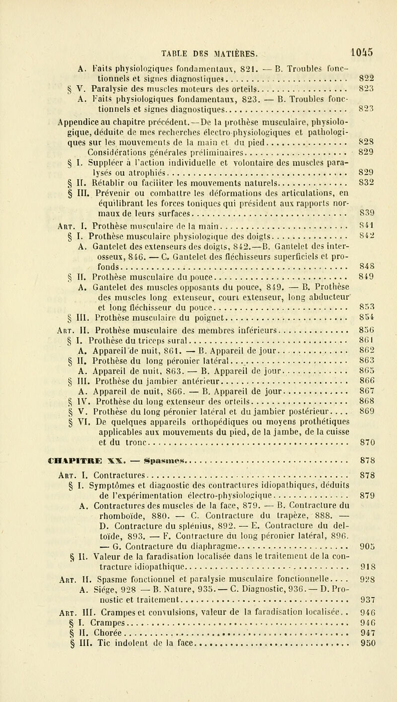 A. Faits physiologiques fondametilaux, 821. —B, Troubles fonc- tionnels et signes diagnost iques 822 § V. Paralysie des muscles moteurs des orteils 823 A. Faits physiologiques fondamentaux, 823. — B. Troubles fonc- tionnels et signes diagnostiques 823 Appendice au chapitre précédent.—De la prothèse musculaire, physiolo- gique, déduite de mes recherches électro physiologiques et pathologi- ques sur les mouvements de la main cl du pied 828 Considérations générales préliminaires 829 § I. Suppléer à Faction individuelle et volontaire des muscles para- lysés ou atrophiés > 829 § II. Rétablir ou faciliter les mouvements naturels 832 § III. Prévenir ou combattre les déformations des articulations, en équilibrant les forces toniques qui président aux rapports nor- maux de leurs surfaces 839 Art. I. Prothèse musculaire de la main 841 § I. Prothèse musculaire physiologique des doigts 842 A. Gantelet des extenseurs des doigts, 842.—B. Gantelet dos inter- osseux, 846. — G. Gantelet des fléchisseurs superficiels et pro- fonds 848 § IL Prothèse musculaire du pouce 849 A. Gantelet des muscles opposants du pouce, 849. — B. Prothèse des muscles long extenseur, court extenseur, long abducteur' et long fléchisseur du pouce 8o3 § III. Prothèse musculaire du poignet 854 Anr. II. Prothèse musculaire des membres inférieurs 836 § I. Prothèse du triceps sural 861 A. Appareilde nuit, 861. — B. Appareil de jour. 862 § II. Prothèse du long pérouier latéral.. ._ 863 A. Appareil de nuit, 863. — B. Appareil de jour. 863 § III. Prothèse du jambier antérieur 866 A. Appareil de nuit, 866. — B, Appareil de jour , — 867 § IV. Prothèse du long extenseur des orteils 868 § V. Prothèse du long pérouier latéral et du jambier postérieur.... 869 § VI. De quelques appareils orthopédiques ou moyens prothétiques applicables aux mouvements du pied, de la jambe, de la cuisse et du tronc 870 chapitre: XX. — Spasme»; 878 Art. I. Contractures 878 § I. Symptômes et diagnostic des contractures idiopathiques, déduits de l'expérimentation électro-physiologique 879 .A. Contractures des muscles de la face, 879. — B. Contracture du rhomboïde, 880. — C. Contracture du trapèze, 888. — D. Contracture du splénius, 892. — E. Contracture du del- toïde, 893. — F. Contracture du long péronier latéral, 896. — G. Contracture du diaphragme 903 § II. Valeur de la faradisation localisée dans le traitement de la con- tracture idiopathique 918 Art. II. Spasme fonctionnel et paralysie musculaire fonctionnelle... . 9i^8 A. Siège, 928 — B. Nature, 933. —C. Diagnostic, 936. —D. Pro- nostic et traitement 937 Art. III. Crampes et convulsions, valeur de la faradisation localisée.. 946 § I. Crampes 946 § IL Chorée 947 § III. Tic indolent de la face 950