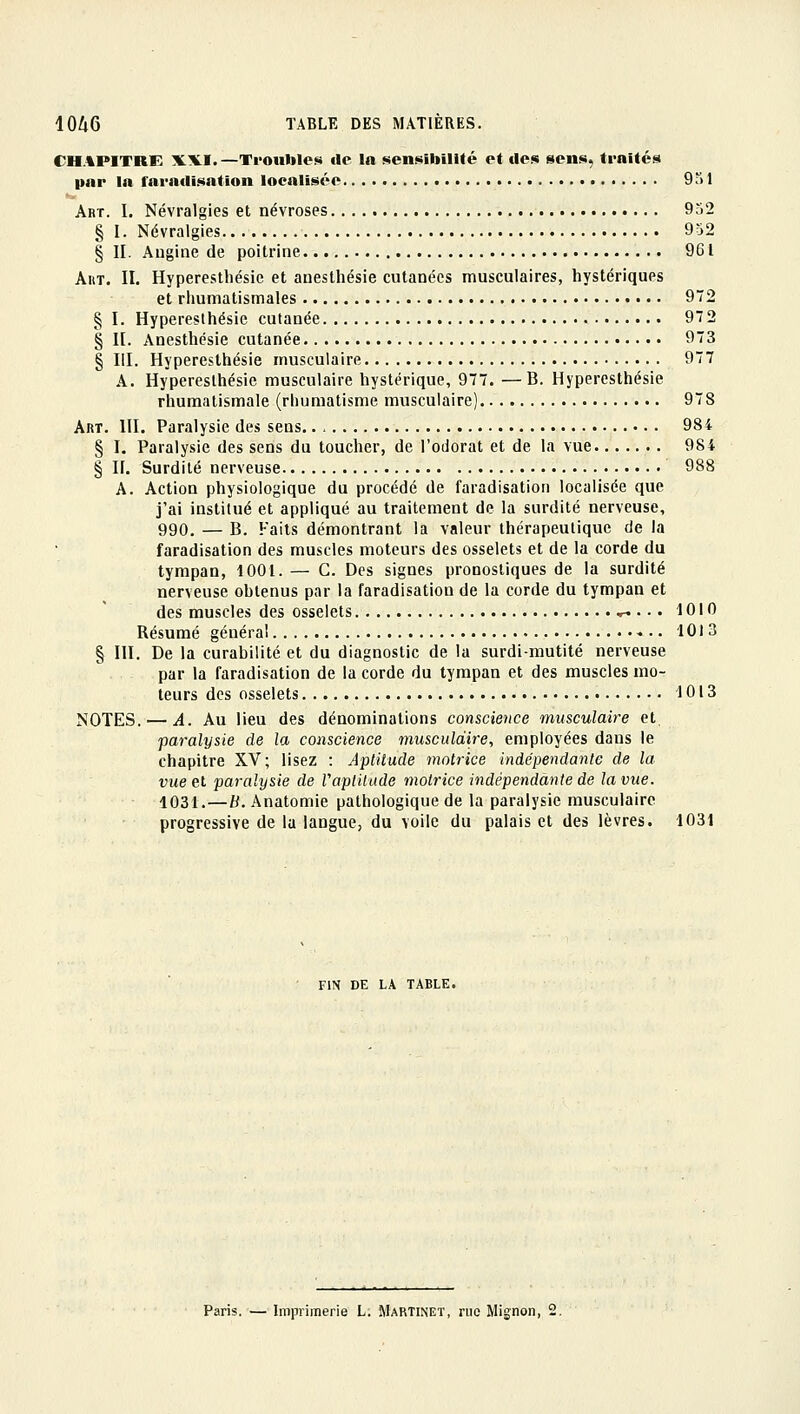 CHAPITRE XXI.—Troubles de la sensibilité et des sens, traités par la faradisation localisée 951 Abt. I. Névralgies et névroses 952 § I. Névralgies 952 § II. Augine de poitrine 961 AiiT. II. Hyperesthésic et anesthésie cutanées musculaires, hystériques et rhumatismales 972 § I. Hyperesthésic cutanée 972 § II. Anesthésie cutanée 973 § III. Hyperesthésic musculaire 977 A. Hyperesthésic musculaire hystérique, 977. —B. Hyperesthésic rhumatismale (rhumatisme musculaire) 978 Art. III. Paralysie des sens 984 § I. Paralysie des sens du toucher, de l'odorat et de la vue 984 § n. Surdité nerveuse 988 A. Action physiologique du procédé de faradisation localisée que j'ai institué et appliqué au traitement de la surdité nerveuse, 990. — B. Faits démontrant la valeur thérapeutique de la faradisation des muscles moteurs des osselets et de la corde du tympan, 1001.— G. Des signes pronostiques de la surdité nerveuse ohlenus par la faradisation de la corde du tympan et des muscles des osselets ^ .. . 1010 Résumé généra! 1013 § III. De la curabilité et du diagnostic de la surdi-mutité nerveuse par la faradisation de la corde du tympan et des muscles mo- teurs des osselets 1013 NOTES. — A. Au lieu des dénominations conscience musculaire et paralysie de la conscience musculaire, employées dans le chapitre XV; lisez : Aptitude motrice indépendante de la vue et paralysie de Vaplitude motrice indépendante de la vue. 1031.—B. Anatomie pathologique de la paralysie musculaire progressive de la langue, du voile du palais et des lèvres. 1031 FIN DE LA TABLE. Paris. — Imprimerie L. Martinet, rue Mignon, 2.