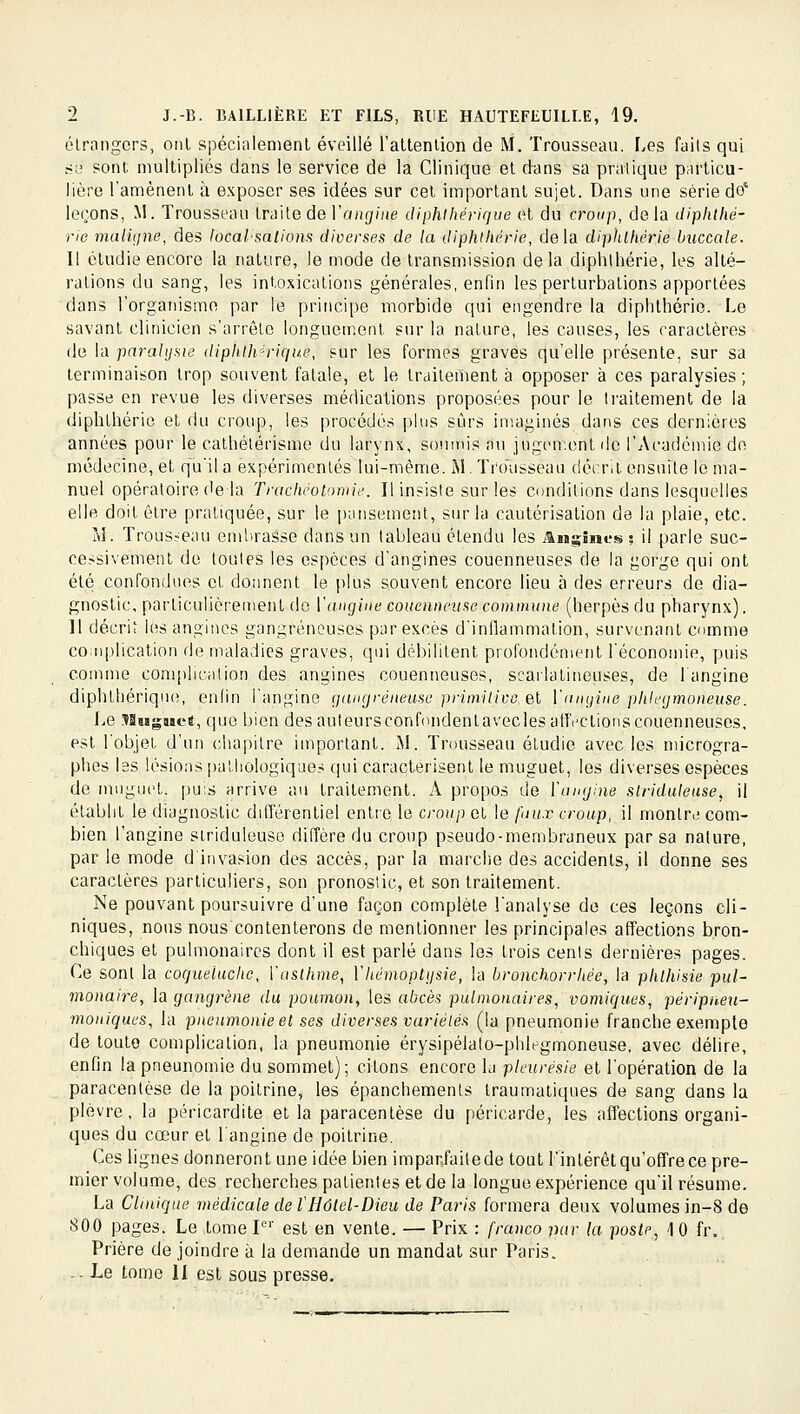 élrangcrs, oui spéci.ilemenl éveillé l'altenlion de M. Trousseau. Les faits qui SL' sont multipliés dans le service de la Clinique et dans sa pratique particu- lière ramènent à exposer ses idées sur cet important sujet. Dans une série do' leçons, M. Trousseau traite de l'ang/He diphihérique et du croup, delà diphtlié- ric malujne, des locaVsalions diverses de la diphiliérie, delà diplilhérie buccale. 11 étudie encore la nature, le mode de transmission delà diphihérie, les alté- rations du sang, les intoxications générales, enfin les perturbations apportées dans l'organisme par le principe morbide qui engendre la diphihérie. Le savant clinicien s'arrête longuement sur la nature, les causes, les caractères de la paralysie diphHydrique, sur les formes graves qu'elle présente, sur sa terminaison trop souvent fatale, et le traitement à opposer à ces paralysies; passe en revue les diverses médications proposées pour le traitement de la diphihérie et du croup, les procédés plus sûrs imaginés dans ces dernières années pour le calhétérisme du larynx, soninis nu jugen-ont ilc l'Académie de médecine, et qu'il a expérimentés lui-même. M. Trolisseau décrit ensuite le ma- nuel opératoire (le la Trachêol'mu'. Il insiste sur les conditions dans lesquelles elle doit être pratiquée, sur le pansement, sur la cautérisation de la plaie, etc. M. Trous:-eau embrasse dans un tableau étendu les Augîm-'s s il parle suc- cessivement de toutes les espèces d'angines couenneuses de la gorge qui ont été confondues et donnent le plus souvent encore lieu à des erreurs de dia- gnostic, particulièrement do Y angine couennni se commune (herpès du pharynx). Il décrii les angines gangreneuses par excès d'inflammation, survenant comme co:nplication de maladies graves, qui débilitent profondément l'économie, puis comme com[)lieation des angines couenneuses, scailalineuses, de l'angine diphthériqn(>, enlin l'angine (jangréneuse primiiivc.ei ïangine plilegmoneuse. Le SSaïgaiet, cjue bien des auteursconfondenlavecles afffclionscouenneuses, est robjet d'un chapitre important. J\l. Trousseau étudie avec les microgra- phes les lésions pathologiques qui caractérisent le muguet, les diverses espèces de muguet, puis arrive au traitement. A propos de ïangine slriduleuse, il établit le diagnostic différentiel enlio le croup cl le faii.r croup, il montre com- bien l'angine slriduleuse diffère du croup pseudo-membraneux par sa nature, par le mode d'invasion des accès, par la marche des accidents, il donne ses caractères particuliers, son pronostic, et son traitement. Ne pouvant poursuivre d'une façon complète l'analyse de ces leçons cli- niques, nous nous contenterons de mentionner les principales affections bron- chiques et pulmonaires dont il est parlé dans les trois cents dernières pages. Ce sont la coqueluche, ïaslhme, Vhémoptgsie, la bronchorrhée, la phlhisie pul- monaire, la gangrène du poumoUy les abcès pulmonaires, vomiques, péripneu- moniques, la pneumonie et ses diverses vuriélés (la pneumonie franche exemple de toute complication, la pneumonie érysipélato-phlegmoneuse, avec délire, enfin la pneunomie du sommet); citons encore la pleurésie et l'opération de la paracentèse de la poitrine, les épanchements Iraumatiques de sang dans la plèvre, la péricardite et la paracentèse du péricarde, les affections organi- ques du cœur et l'angine de poitrine. Ces lignes donneront une idée bien imparfailede tout l'intérêt qu'offre ce pre- mier volume, des recherches patientes et de la longue expérience qu'il résume. La Clinique médicale de l'Hûtel-Dieu de Paris formera deux volumes in-8 de 800 pages. Le tome P'' est en vente. — Prix : franco par la poste, 10 fr.. Prière de joindre à la demande un mandat sur Paris. .-Le tome H est sous presse.