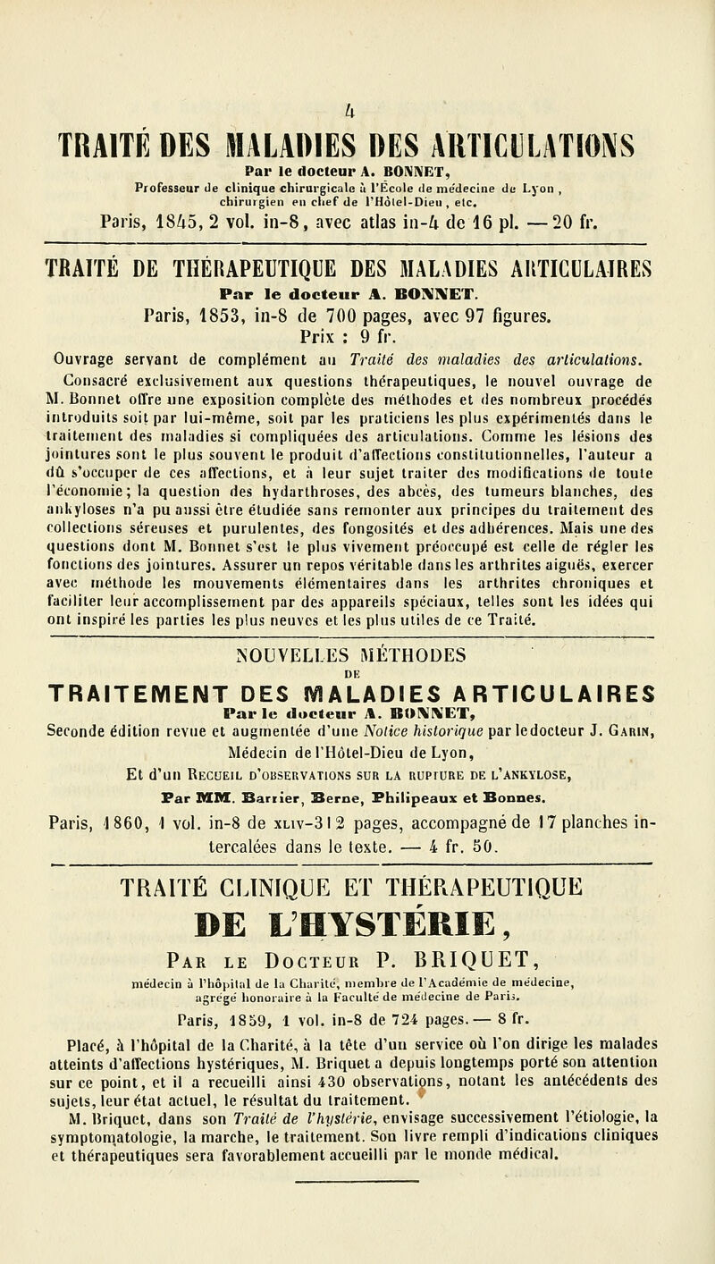 TRAITÉ DES MALADIES DES AUTICl]LATIO^'S Par le docteur A. BONNET, Professeur de clinique chirurgicale à l'École de me'decine de Lyon , chirurgien en chef de l'Hôlel-Dieu , elc. Paris, 18/i5, 2 vol. in-8, avec atlas in-U de 16 pi. —20 fr. TRAITÉ DE THÉRAPEUTIQUE DES MALADIES ARTICULAIRES Par le docteur A. BOi^IVET. Paris, 1853, in-8 de 700 pages, avec 97 figures. Prix : 9 fr. Ouvrage servant de complément au Traité des maladies des arliculations. Consacré excliisivenient aux questions thérapeutiques, le nouvel ouvrage de M. Bonnet offre une exposition complète des méthodes et des nombreux procédés introduits soit par lui-même, soit par les praticiens les plus expérimentés dans le traitement des maladies si compliquées des articulations. Comme les lésions des jointures sont le plus souvent le produit d'affections constitutionnelles, l'auteur a dû s'occuper de ces affections, et à leur sujet traiter des modifications de toute l'économie; la question des hydarlhroses, des abcès, des tumeurs blanches, des ankyloses n'a pu aussi être étudiée sans remonter aux principes du traitement des collections séreuses et purulentes, des fongosités et des adhérences. Mais une des questions dont M, Bonnet s'est le plus vivement préoccupé est celle de régler les fonctions des jointures. Assurer un repos véritable dans les arthrites aiguës, exercer avec méthode les mouvements élémentaires dans les arthrites chroniques et faciliter leur accomplissement par des appareils spéciaux, telles sont les idées qui ont inspiré les parties les plus neuves et les plus utiles de ce Traité. NOUVELLES iMÉÏHODES DE TRAITEMENT DES MALADIES ARTICULAIRES Par le docteur A. BOKI^'ET, Seconde édition revue et augmentée d'une Notice historique parledocteur J. Gabin, Médecin deTHôtel-Dieu de Lyon, Et d'un Recueil d'observations sur la rupture de l'ankïlose, Par MM. Sarrier, Berne, Philipeaux et Bonnes. Paris, 1860, 1 voL in-8 de xliv-312 pages, accompagné de 17 planches in- tercalées dans le texte, — 4 fr. 50. TRAITÉ CLINIQUE ET THÉRAPEUTIQUE DE L'HYSTÉRIE, Par le Docteur P. BRIQUET, médecin à l'IiôpiUil de la Charité, membre de rAcadémic de médecine, agrégé honoraire à la Faculté de médecine de Paris. Paris, 1859, 1 vol. in-8 de 724 pages.— 8 fr. Placé, à l'hôpital de la Charité, à la tête d'uu service où l'on dirige les malades atteints d'affections hystériques, M. Briquet a depuis longtemps porté son attention sur ce point, et il a recueilli ainsi 430 observations, notant les antécédents des sujets, leur état actuel, le résultat du traitement. M. Briquet, dans son Traité de l'hystérie, envisage successivement l'étiologie, la syrapton^atologie, la marche, le traitement. Son livre rempli d'indications cliniques et thérapeutiques sera favorablement accueilli par le monde médical.