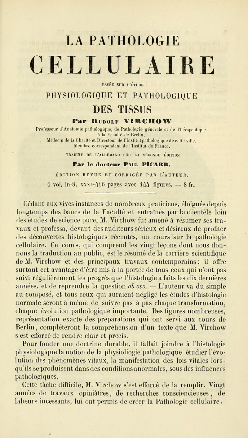 LA PATHOLOGIE CELLULAIRE BASÉE SUR L'ÉTUDE PHYSIOLOGIQUE ET PATHOLOGIQUE DES TISSUS Par Rudolf VIItCHO^V Professeur d'Anatomie pathologique, de Pathologie générale cl de Tiiérapeiitiqiio à la Faculté de Berlin, Médecin do la Charité et Directeur de l'instilntpalliologique do cette ville. Membre correspondant de l'Inslitut do Franco. TRADUIT DE L'ALLEMAND SU1\ LA SECONDE ÉDITION Par le docteur PAUL PICAR». ÉDITION REVUE ET CORRIGÉE PAR l'aUTEUR. 1 vol. in-8, xxxi-Zil6 pages avec llik figures. — 8 fr. Cédant aux vives instances de nombreux praticiens, éloignés depuis longtemps des bancs de la Faculté et entraînés par la clientèle loin des études de science pure. M. Virchow fut amené à résumer ses tra- vaux et professa, devant des auditeurs sérieux et désireux de profiter des découvertes histologiques récentes, un cours sur la pathologie cellulaire. Ce cours, qui comprend les vingt leçons dont nous don- nons la traduction au public, est le résumé de la carrière scientifique de M. Virchow et des principaux travaux contemporains ; il offre surtout cet avantage d'être mis à la portée de tous ceux qui n'ont pas suivi régulièrement les progrès que l'histologie a faits les dix dernières années, et de reprendre la question ab ovo. — L'auteur va du simple au composé, et tous ceux qui auraient négligé les éludes d'histologie normale seront à même de suivre pas à pas chaque transformation, chaque évolution pathologique importante. Des figures nombreuses, représentation exacte des préparations qui ont servi aux cours de Berlin, compléteront la compréhension d'un texte que M. Virchow s'est efforcé de rendre clair et précis. Pour fonder une doctrine durable, il fallait joindre à l'histologie physiologique la notion de la physioliogie pathologique, étudier l'évo- lution des phénomènes vitaux, la manifestation des lois vitales lors- qu'ils se produisent dans des conditions anormales, sous des influences pathologiques. Cette tâche difficile, M. Virchow s'est efforcé de la remplir. Vingt années de travaux opiniâtres, de recherches consciencieuses, de labeurs incessants, lui ont permis de créer la Pathologie cellulaire.