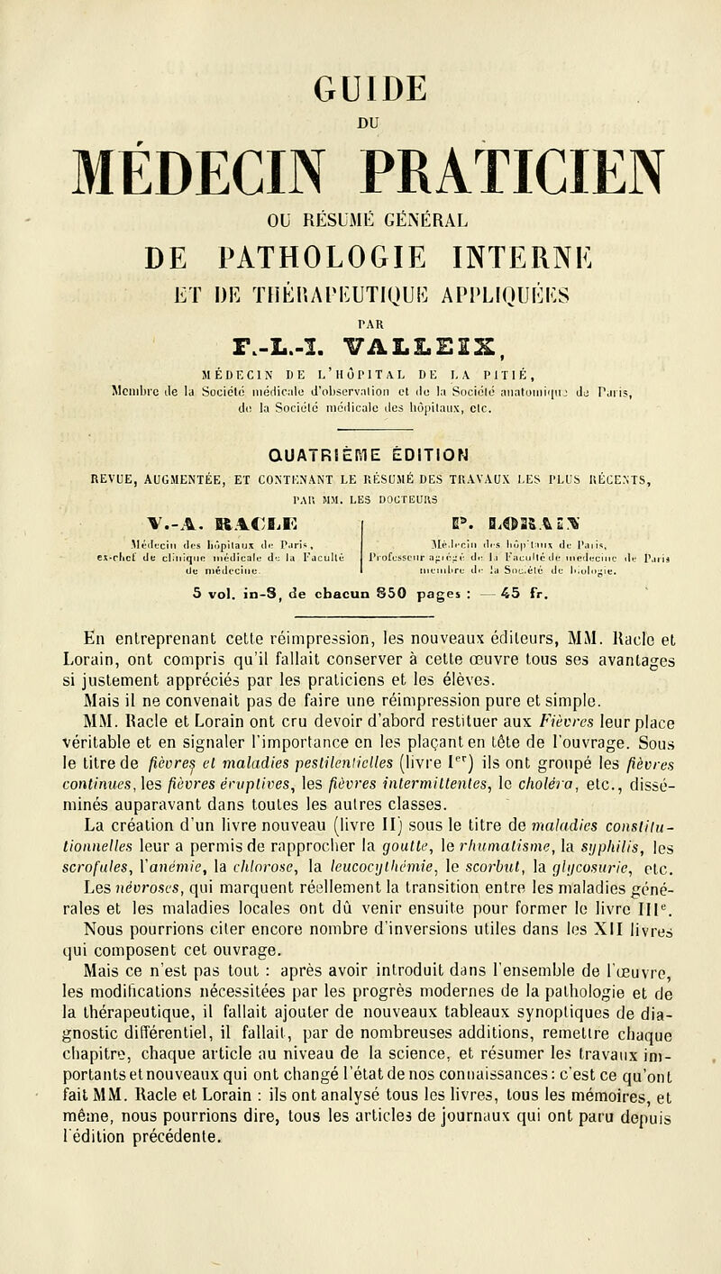 GUIDE DU MÉDECIN PRATICIEN ou RÉSUMÉ GÉNÉRAL DE PATHOLOGIE INTERNE ET DE ïnÉr.API':UTIQUE APPLIQUÉES PAR F.-L.-ï. VALLEES, MÉDECIN DE L ' 11 Ô P 1 T A L DE LA PITIÉ, Membre île la Société niédiciilo d'observnlioii et du la Sociolo aïKitoiiiiiin; dj Parij, di; la Société médicale des hôpilaux, cic. aUATRSERIE EDITION REVUE, AUGMENTÉE, ET CONTENANT LE RÉSUMÉ DES TRAVAUX LES PLUS RÉCENTS, PAU MM. LES DOCTEUaS -Médecin <lcs liiipilaux <].■ P.iri-, 3Ié.Ii-cIn dis lir,|,li.u ilc Paiis, ei-rlicf (Je cliiiiqno ii.édicale dt: la l'jcullc Professeur a^i<■;;,•■ dr l,i Faeulléde inedecuic de P, De médecine. I iiieii.lire d.- la Soc.élé de |..olo-ie. 5 vol. in-8, de chacun 850 pages : — 45 fr. En entreprenant cette réimpression, les nouveaux éditeurs, MM. Racle et Lorain, ont compris qu'il fallait conserver à cette œuvre tous ses avantages si justement appréciés par les praticiens et les élèves. Mais il ne convenait pas de faire une réimpression pure et simple. MM. Racle et Lorain ont cru devoir d'abord restituer aux Fièvres leur place véritable et en signaler l'importance en les plaçant en tête de l'ouvrage. Sous le titre de fièvre^ et maladies peslileniiclles (livre I') ils ont groupé les fièvres continues, ]es fièvres éruplives^ les fièvres intermiltenles, le choléra, etc., dissé- minés auparavant dans toutes les aulres classes. La création d'un livre nouveau (livre II) sous le titre de maladies constilU' tioniielles leur a permis de rapprocher la goutte, le rimmatisme, la syphilis, les scrofules, Vanémie, la chlorose, la leucoc])thémie, le scorbut, la gUjcosurie, etc. Les névroses, qui marquent réellement la transition entre les maladies géné- rales et les maladies locales ont dû venir ensuite pour former le livre IH^ Nous pourrions citer encore nombre d'inversions utiles dans les XII livres qui composent cet ouvrage. Mais ce n'est pas tout : après avoir introduit dans l'ensemble de l'œuvre, les modifications nécessitées par les progrès modernes de la pathologie et de la thérapeutique, il fallait ajouter de nouveaux tableaux synoptiques de dia- gnostic différentiel, il fallait, par de nombreuses additions, remettre chaque chapitre, chaque article au niveau de la science, et résumer les travaux im- portants et nouveaux qui ont changé l'état de nos connaissances: c'est ce qu'ont fait MM. Racle et Lorain : ils ont analysé tous les livres, tous les mémoires, et même, nous pourrions dire, tous les articles de journaux qui ont paru depuis l'édition précédente.