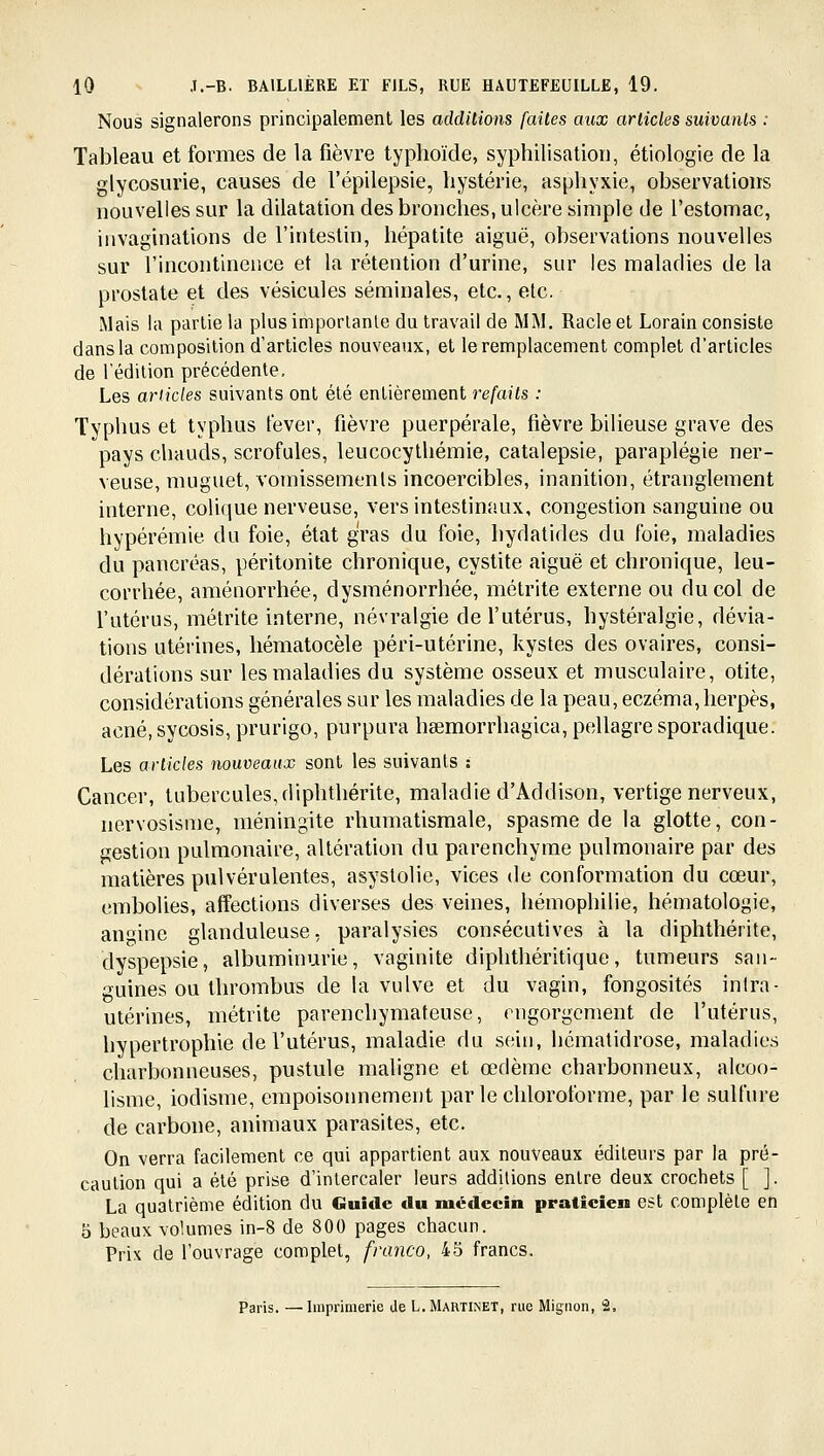 Nous signalerons principalement les additions faites aux articles suivants : Tableau et formes de la fièvre typhoïde, syphilisatioii, étiologie de la glycosurie, causes de l'épilepsie, hystérie, asphyxie, observations nouvelles sur la dilatation des bronches, ulcère simple de l'estomac, invaginations de l'intestin, hépatite aiguë, observations nouvelles sur l'incontinence et la rétention d'urine, sur les maladies de la prostate et des vésicules séminales, etc., etc. Mais la partie la plus importante du travail de MM. Racle et Lorain consiste dans la composition d'articles nouveaux, et le remplacement complet d'articles de l'édition précédente. Les articles suivants ont été entièrement refaits : Typhus et typhus lever, fièvre puerpérale, fièvre bilieuse grave des pays cluiuds, scrofules, leucocythémie, catalepsie, paraplégie ner- veuse, muguet, vomissemenls incoercibles, inanition, étranglement interne, colique nerveuse, vers intestinaux, congestion sanguine ou hypérémie du foie, état gras du foie, hydatides du foie, maladies du pancréas, péritonite chronique, cystite aiguë et chronique, leu- corrhée, aménorrhée, dysménorrhée, métrite externe ou du col de l'utérus, métrite interne, névralgie de l'utérus, hystéralgie, dévia- tions utérines, hématocèle péri-utérine, kystes des ovaires, consi- dérations sur les maladies du système osseux et musculaire, otite, considérations générales sur les maladies de la peau, eczéma, herpès, acné, sycosis, prurigo, purpura hœmorrhagica, pellagre sporadique. Les articles nouveaux sont les suivants : Cancer, tubercules, diphthérite, maladie d'Âddison, vertige nerveux, nervosisme, méningite rhumatismale, spasme de la glotte, con- gestion pulmonaire, altération du parenchyme pulmonaire par des matières pulvérulentes, asyslolie, vices de conformation du cœur, embolies, affections diverses des veines, hémophilie, hématologie, aninc glanduleuse, paralysies consécutives à la diphthérite, dyspepsie, albuminurie, vaginite diphthéritique, tumeurs san- guines ou thrombus de la vulve et du vagin, fongosités inlra- utérines, métrite parenchymateuse, engorgement de l'utérus, hypertrophie de l'utérus, maladie du sein, liématidrose, maladies charbonneuses, pustule maligne et œdème charbonneux, alcoo- lisme, iodisme, empoisonnement par le chloroforme, par le sulfure de carbone, animaux parasites, etc. On verra facilement ce qui appartient aux nouveaux éditeurs par la pré- caution qui a été prise d'intercaler leurs additions entre deux crochets [ ]. La quatrième édition du Guide du médecin praticien est complète en 5 beaux volumes in-8 de 800 pages chacun. Prix de l'ouvrage complet, franco, 45 francs. Paris. —Imprimerie de L. Martinet, rue Mignon, 2,