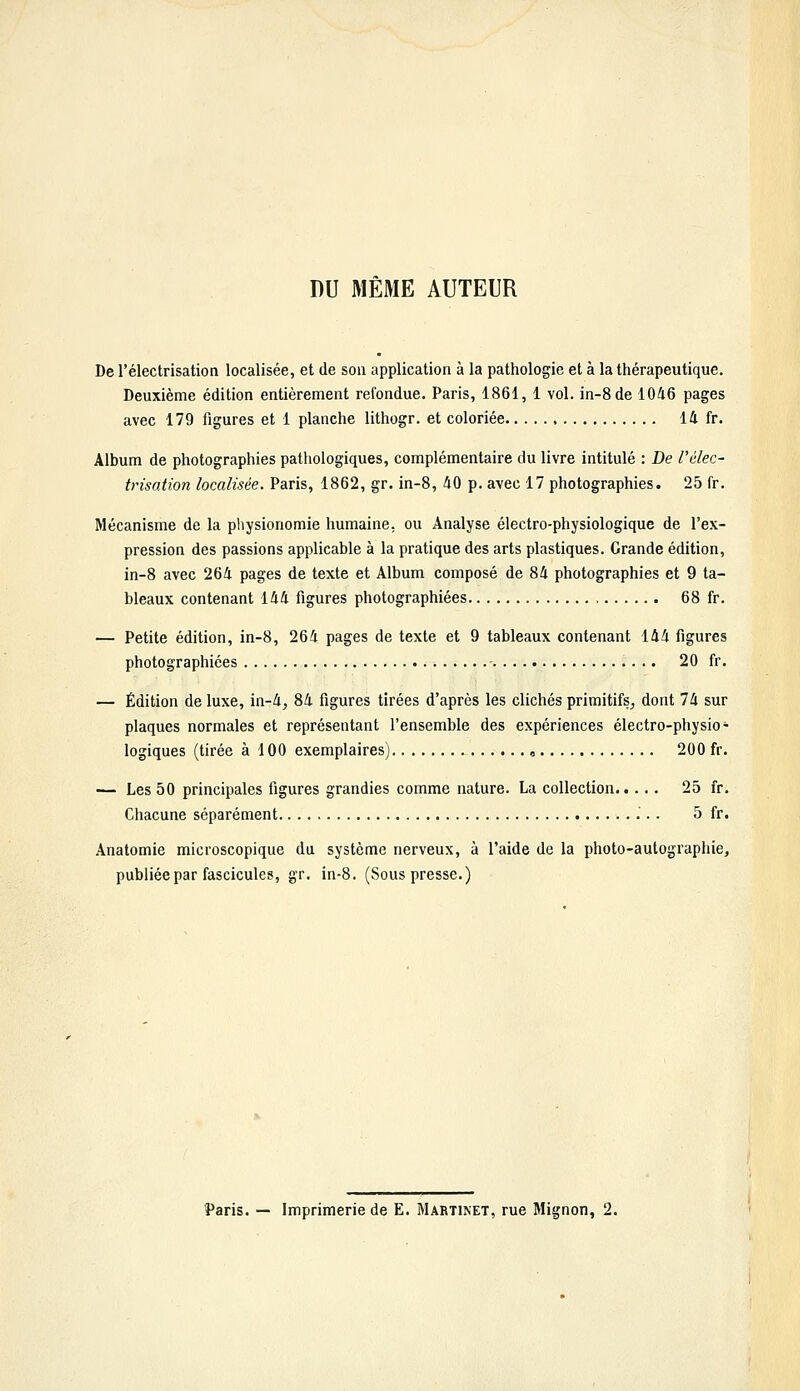 DU MÊME AUTEUR De l'électrisation localisée, et de son application à la pathologie et à la thérapeutique. Deuxième édition entièrement refondue. Paris, 1861, 1 vol. in-8de 1046 pages avec 179 figures et 1 planche lithogr. et coloriée 14 fr. Album de photographies pathologiques, complémentaire du livre intitulé : De l'élec- trisation localisée. Paris, 1862, gr. in-8, 40 p. avec 17 photographies. 25 fr. Mécanisme de la physionomie humaine, ou Analyse électro-physiologique de l'ex- pression des passions applicable à la pratique des arts plastiques. Grande édition, in-8 avec 264 pages de texte et Album composé de 84 photographies et 9 ta- bleaux contenant 144 figures photographiées 68 fr. — Petite édition, in-8, 264 pages de texte et 9 tableaux contenant 144 figures photographiées - 20 fr. — Édition de luxe, in-4, 84 figures tirées d'après les clichés primitifs^ dont 74 sur plaques normales et représentant l'ensemble des expériences électro-physio- logiques (tirée à 100 exemplaires) , 200 fr. — Les 50 principales figures grandies comme nature. La collection 25 fr. Chacune séparément 5 fr. Anatomie microscopique da système nerveux, à l'aide de la photo-autographie, publiée par fascicules, gr. in-8. (Sous presse.)