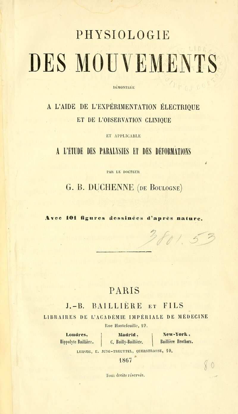 DES MOUVEMENTS A L'AIDE DE L'EXPÉRIMENTATION ÉLECTRIQUE , ET DE L'OBSERVATION CLINIQUE ET APPLICABLE A L'ETUDE DES PARALYSIES ET DES DEFORMATIONS PAU LE DOCTEUK G. B. DUCHENNE (de Boulogne Avec lOâ Ogiiï'cs ilc£isinécs d'après nature. ■'// ' PARIS J.-B. BAILLIÈRE et FILS LIBRAIRES DE L'ACADÉMIE IMPÉRIALE DE MÉDECINE Rue Hautefouillc, 19. Londres, Madrid, !\cw-lork, UippolyteBaillicre. C. Bailly-Bailliere. BaiUière Brothers. LEIPZIG, E. JUNG-TREUTTEL, QUEllSTRASSE, 10. 1867  p Tous droits réservés.