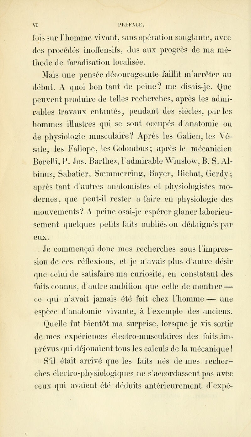 ['ois sur l'homme vivant, sans opération sanglante, avec des procédés inoffensifs, dus aux progrès de ma mé- thode de faradisation locahsée. Mais une pensée décourageante faillit m'arrêter au début. A quoi boutant de peine? me disais-je. Que peuvent produire de telles recherches, après les admi- rables travaux enfantés, pendant des siècles, par les hommes illustres qui se sont occupés d'anatomie ou de physiologie musculaire? Après les Galien, les Vé- sale, les FallopCj les Golombus ; après le mécanicien Borelli, P. Jos. Barthez, l'admirable Win slow, B. S. Al- bimis, Sabatier, Sœmmerring, Boyer, Bichat, Gerdy; après tant d'autres anatomistes et physiologistes mo- dernes, que peut-il rester à faire en physiologie des mouvements? A peine osai-je espérer glaner laborieu- sement quelques petits faits oubliés ou dédaignés par eux. Je commençai donc mes recherches sous l'impres- sion de ces réflexions, et je n'avais plus d'autre désir que celui de satisfaire ma curiosité, en constatant des faits connus, d'autre ambition que celle de montrer — ce qui n'avait jamais été fait chez l'homme — une espèce d'anatomie vivante, à l'exemple des anciens. Quelle fut bientôt ma surprise, lorsque je vis sortir de mes expériences électro-musculaires des faits im- prévus qui déjouaient tous les calculs de la mécanique ! S'il était arrivé que les faits nés de mes recher- ches électro-physiologiques ne s'accordassent pas avec ceux qui avaient été déduits antérieurement d'expé-