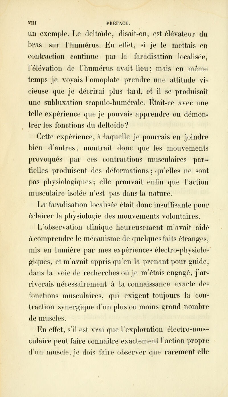 un exemple. Le deltoïde, disait-on, est élévateur du bras sur l'humérus. En effet, si je le mettais en contraction continue par la faradisation localisée, l'élévation de l'humérus avait lieu; mais en même temps je voyais l'omoplate prendre une attitude vi~ cieuse que je décrirai plus tard, et il se produisait une subluxation scapulo-humérale. Etait-ce avec une telle expérience que je pouvais apprendre ou démon» trer les fonctions du deltoïde? Cette expérience, à-laquelle je pourrais en joindre bien d'autres, montrait donc que les mouvements provoqués par ces contractions musculaires par- tielles produisent des déformations ; qu'elles ne sont pas physiologiques; elle prouvait enfin que l'action musculaire isolée n'est pas dans la nature. La faradisation localisée était donc insuffisante pour éclairer la physiologie des mouvements volontaires. L'observation clinique heureusement m'avait aidé à comprendre le mécanisme de quelques faits étranges, mis en lumière par mes expériences électro-physiolo- giques, et m'avait appris qu'en la prenant pour guide, dans la voie de recherches où je m'étais engagé, j'ar- riverais nécessairement à la connaissance exacte des fonctions musculaires, qui exigent toujours la con- traction synergique d'un plus ou moins grand nombre démuselés. En effet, s'il est vrai que l'exploration électro-mus- culaire peut faire connaître exactement l'action propre d'un muscle, je dois faire observer que rarement elle