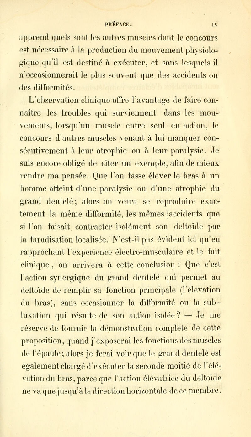 apprend quels sont les autres muscles dont le concours est nécessaire à la production du mouvement physiolo- gique qu'il est destiné à exécuter, et sans lesquels il n'occasionnerait le plus souvent que des accidents ou des difformités. L'observation clinique offre l'avantage de faire con- naître les troubles qui surviennent dans les mou- vements, lorsqu'un muscle entre seul en action, le concours d'autres muscles venant à lui manquer con- sécutivement à leur atrophie ou à leur paralysie. Je suis encore obligé de citer un exemple, afin de mieux rendre ma pensée. Que l'on fasse élever le bras à un homme atteint d'une paralysie ou d'une atrophie du grand dentelé; alors on verra se reproduire exac- tement la même difformité, les mêmes [accidents que si l'on faisait contracter isolément son deltoïde par la faradisation localisée. N'est-il pas évident ici qu'en rapprochant l'expérience électro-musculaire et le fait clinique, on arrivera à cette conclusion : Que c'est l'action synergique dvi grand dentelé qui permet au deltoïde de remplir sa fonction principale (l'élévation du bras), sans occasionner la difformité ou la sub- luxation qui résulte de son action isolée? — Je me réserve de fournir la démonstration complète de cette proposition, quand j'exposerai les fonctions des muscles de l'épaule; alors je ferai voir que le grand dentelé est également chargé d'exécuter la seconde moitié de l'élé- vation du bras, parce que l'action élévatrice du deltoïde ne va que jusqu'à la direction horizontale de ce membre.