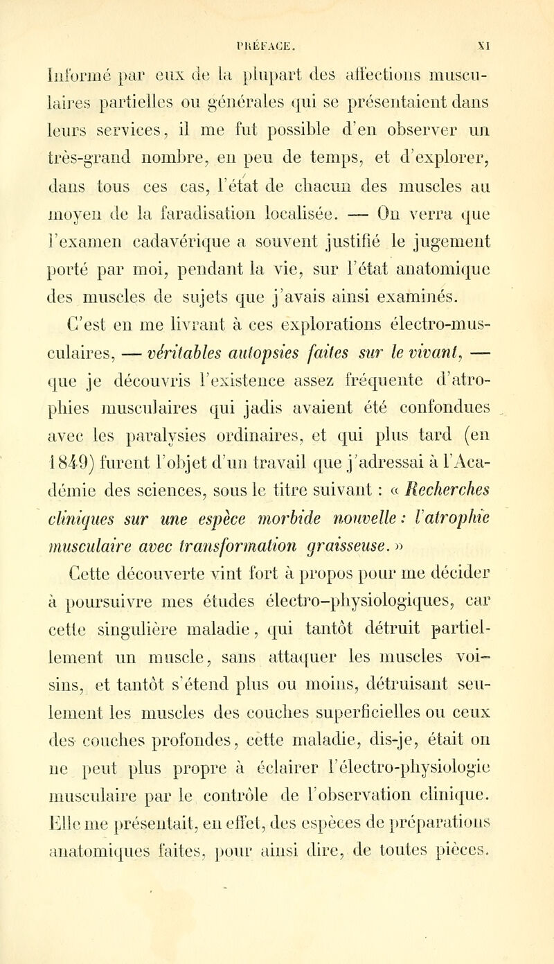 Inibriiié par eux de la plupart des affections muscii- laii^es partielles ou générales qui se présentaient dans leurs services, il me fut possible d'en observer un très-grand nombre, en peu de temps, et d'explorer, dans tous ces cas, l'état de chacun des muscles au moyen de la faradisation localisée. — On verra que l'examen cadavérique a souvent justifié le jugement porté par moi, pendant la vie, sur l'état anatomique des muscles de sujets que j'avais ainsi examinés. C'est en me livrant à ces explorations électro-mus- culaires, — véritables autopsies faites sur le vivant, — que je découvris l'existence assez fréquente d'atro- phies musculaires qui jadis avaient été confondues avec les paralysies ordinaires, et qui plus tard (en 184-9) furent l'objet d'un travail que j'adressai à l'Aca- démie des sciences, sous le titre suivant : « Recherches cliniques sur une espèce morbide nouvelle : Vatrophic musculaire avec transformation graisseuse. » Cette découverte vint fort à propos pour me décider à poursuivre mes études électro-physiologiques, car cette singulière maladie, qui tantôt détruit partiel- lement nn muscle, sans attaquer les muscles voi- sins, et tantôt s'étend plus ou moins, détruisant seu- lement les muscles des couches superficielles ou ceux des couches profondes, cette maladie, dis-je, était on ne peut plus propre à éclairer l'électro-physiologie musculaire par le contrôle de l'observation cHnique. Elle me présentait, en effet, des espèces de préparations anatomiques faites, pour ainsi dire, de toutes pièces.