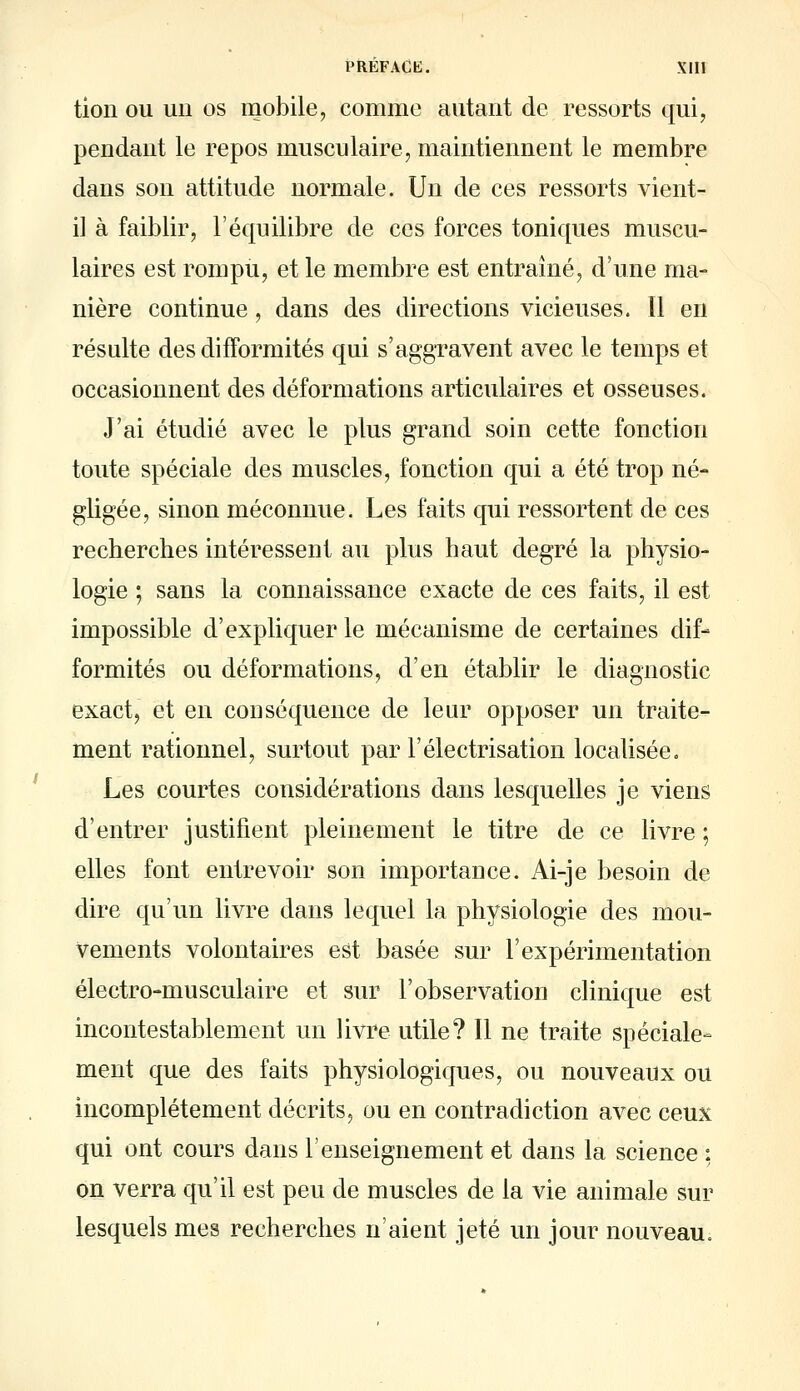 tion ou uii os mobile, comme autant de ressorts qui, pendant le repos musculaire, maintiennent le membre dans son attitude normale. Un de ces ressorts vient- il à faiblir, l'équilibre de ces forces toniques muscu- laires est rompu, et le membre est entraîné, d'une ma- nière continue, dans des directions vicieuses. Il en résulte des difformités qui s'aggTavent avec le temps et occasionnent des déformations articulaires et osseuses. J'ai étudié avec le plus grand soin cette fonction toute spéciale des muscles, fonction qui a été trop né- gligée, sinon méconnue. Les faits qui ressortent de ces recherches intéressent au plus haut degré la physio- logie ; sans la connaissance exacte de ces faits, il est impossible d'expliquer le mécanisme de certaines dif- formités ou déformations, d'en établir le diagnostic exact, et en conséquence de leur opposer un traite- ment rationnel, surtout par l'électrisation localisée. Les courtes considérations dans lesquelles je viens d'entrer justifient pleinement le titre de ce livre ; elles font entrevoir son importance. Ai-je besoin de dire qu'un livre dans lequel la physiologie des mou- vements volontaires est basée sur l'expérimentation électro-musculaire et sur l'observation clinique est incontestablement un livre utile? Il ne traite spéciale- ment que des faits physiologiques, ou nouveaux ou incomplètement décrits, ou en contradiction avec ceux qui ont cours dans l'enseignement et dans la science ; on verra qu'il est peu de muscles de la vie animale sur lesquels mes recherches n'aient jeté un jour nouveau.