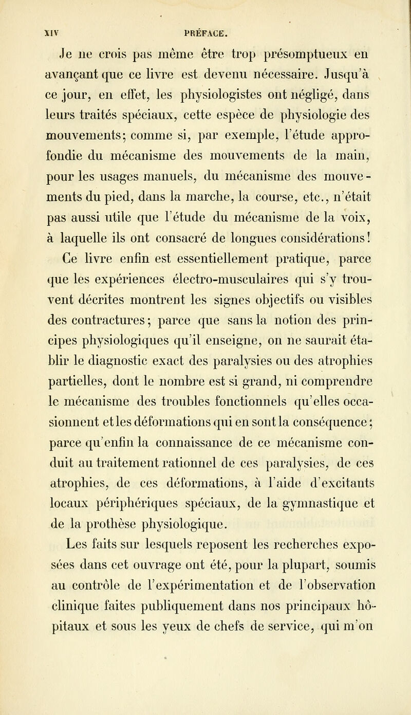 Je lie crois pas même être trop présomptueux en avançant que ce livre est devenu nécessaire. Jusqu'à ce jour, en effet, les physiologistes ont négligé, dans leurs traités spéciaux, cette espèce de physiologie des mouvements; comme si, par exemple, l'étude appro- fondie du mécanisme des mouvements de la main, pour les usages manuels, du mécanisme des mouve - ments du pied, dans la marche, la course, etc., n'était pas aussi utile que l'étude du mécanisme de la voix, à laquelle ils ont consacré de longues considérations ! Ce livre enfin est essentiellement pratique, parce que les expériences électro-musculaires qui s'y trou- vent décrites montrent les signes objectifs ou visibles des contractures ; parce que sans la notion des prin- cipes physiologiques qu'il enseigne, on ne saurait éta- blir le diagnostic exact des paralysies ou des atrophies partielles, dont le nombre est si grand, ni comprendre le mécanisme des troubles fonctionnels qu'elles occa- sionnent et les déformations qui en sont la conséquence ; parce qu'enfin la connaissance de ce mécanisme con- duit au traitement rationnel de ces paralysies, de ces atrophies, de ces déformations, à l'aide d'excitants locaux périphériques spéciaux, de la gymnastique et de la prothèse physiologique. Les faits sur lesquels reposent les recherches expo- sées dans cet ouvrage ont été, pour la plupart, soumis au contrôle de l'expérimentation et de l'observation clinique faites publiquement dans nos principaux hô- pitaux et sous les yeux de chefs de service, qui m'on