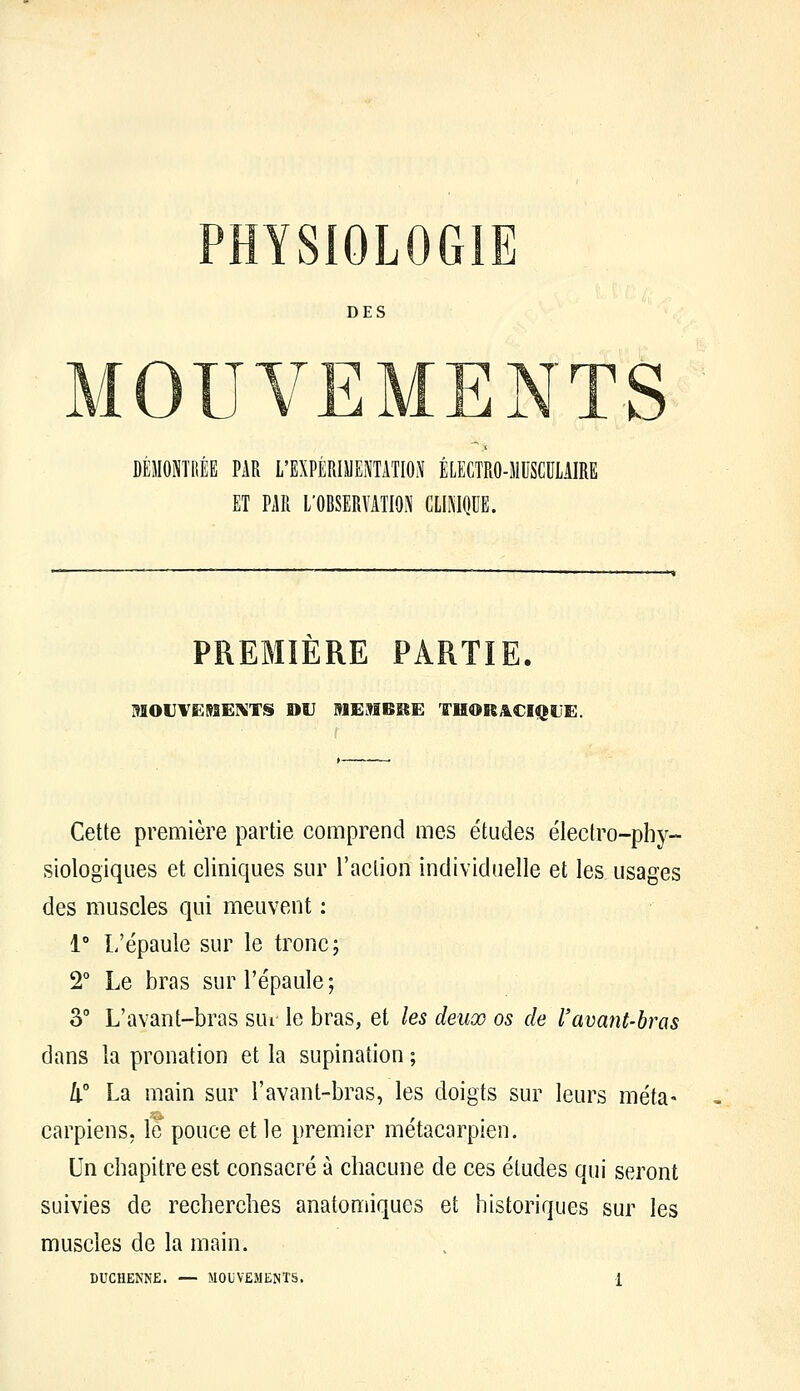 DES h; ; DÉMONTRÉE PAR L'EXPÉRIMENTATION ÉLECTRO-MUSCULAIRE ET PAR L'OBSERVATION CLINIQUE. PREMIERE PARTIE. MOVVËI^SEIKTS DU MEMBÎIE THORÂ.CIQL'E. Cette première partie comprend mes études électro-phy- siologiques et cliniques sur l'action individuelle et les usages des muscles qui meuvent ; 1° L'épaule sur le tronc; 2° Le bras sur l'épaule; 3° L'avant-bras sui le bras, et les deux os de l'avant-hras dans la pronation et la supination ; le La main sur l'avant-bras, les doigts sur leurs meta» carpiens. le pouce et le premier métacarpien. Un chapitre est consacré à chacune de ces études qui seront suivies de recherches anatomiques et historiques sur les muscles de la main.