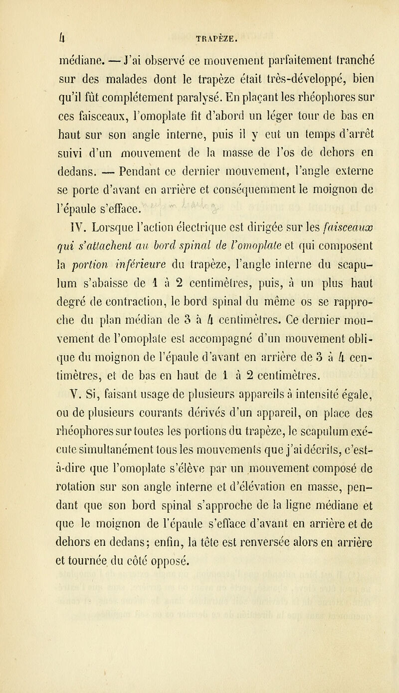 médiane. — J'ai observé ce mouvement parfaitement tranché sur des malades dont le trapèze était très-développé, bien qu'il fût complètement paralysé. En plaçant les rhéopliores sur ces faisceaux, l'omoplate iit d'abord un léger tour de bas en haut sur son angle interne, puis il y eut un temps d'arrêt suivi d'un mouvement de la masse de l'os de dehors en dedans. — Pendant ce dernier mouvement, l'angle externe se porte d'avant en arrière et conséquemmentle moignon de l'épaule s'efface. IV. Lorsque l'action électrique est dirigée sur les faisceaux qui s'attachent au bord spinal de l'omoplate et qui composent la portion inférieure du trapèze, l'angle interne du scapu- lum s'abaisse de 1 à 2 centimètres, puis, à un plus haut degré de contraction, le bord spinal du même os se rappro- che du plan médian de S à /i centimètres. Ce dernier mou- vement de l'omoplate est accompagné d'un mouvement obli- que du moignon de l'épaule d'avant en arrière de S à 4 cen- timètres, et de bas en haut de 1 à 2 centimètres. V. Si, faisant usage de plusieurs appareils à intensité égale, ou de plusieurs courants dérivés d'un appareil, on place des rhéophores sur toutes les portions du trapèze, le scapuîum exé- cute simultanément tous les mouvements que j'ai décrits, c'est- à-dire que l'omoplate s'élève par un mouvement composé de rotation sur son angle interne et d'élévation en masse, pen- dant que son bord spinal s'approche de la hgne médiane et que le moignon de l'épaule s'efface d'avant en arrière et de dehors en dedans; enfin, la tête est renversée alors en arrière et tournée du côté opposé.