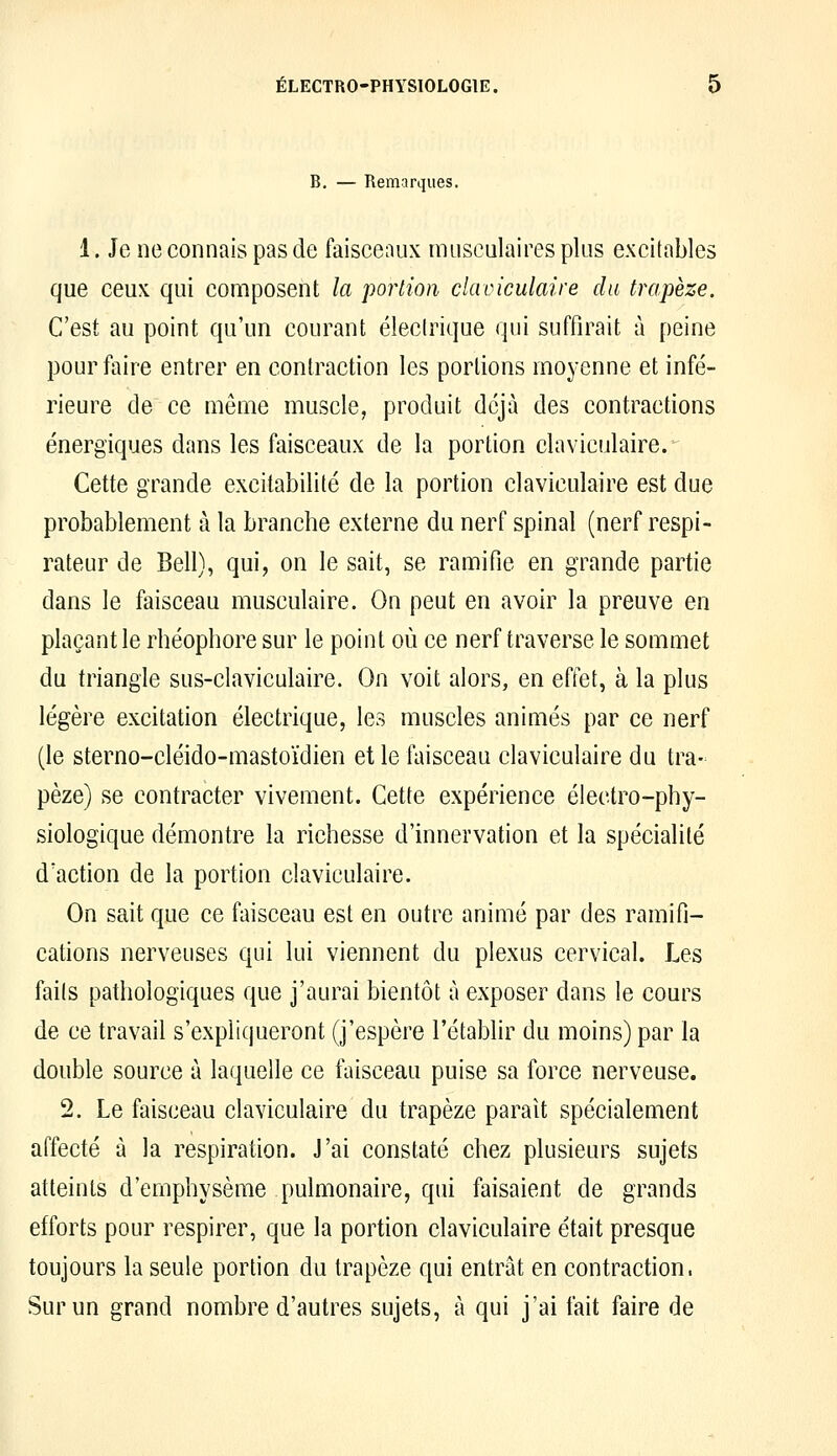 B. — Remarques. 1. Je ne connais pas de faisceaux musculaires plus excitables que ceux qui composent la 'portion claviculaire du trapèze. C'est au point qu'un courant éleclrique qui suffirait à peine pour faire entrer en contraction les portions moyenne et infé- rieure de ce même muscle, produit déjà des contractions énergiques dans les faisceaux de la portion claviculaire. Cette grande excitabilité de la portion claviculaire est due probablement à la branche externe du nerf spinal (nerf respi- rateur de Bell), qui, on le sait, se ramifie en grande partie dans le faisceau musculaire. On peut en avoir la preuve en plaçant le rbéophore sur le point où ce nerf traverse le sommet du triangle sus-claviculaire. On voit alors, en effet, à la plus légère excitation électrique, les muscles animés par ce nerf (le sterno-cléido-mastoïdien et le faisceau claviculaire du tra- pèze) se contracter vivement. Cette expérience électro-phy- siologique démontre la richesse d'innervation et la spécialité d'action de la portion claviculaire. On sait que ce faisceau est en outre animé par des ramifi- cations nerveuses qui lui viennent du plexus cervical. Les faits pathologiques que j'aurai bientôt à exposer dans le cours de ce travail s'expliqueront (j'espère l'établir du moins) par la double source à laquelle ce faisceau puise sa force nerveuse. 2. Le faisceau claviculaire du trapèze parait spécialement affecté à la respiration. J'ai constaté chez plusieurs sujets atteints d'emphysème pulmonaire, qui faisaient de grands efforts pour respirer, que la portion claviculaire était presque toujours la seule portion du trapèze qui entrât en contraction. Sur un grand nombre d'autres sujets, à qui j'ai fait faire de