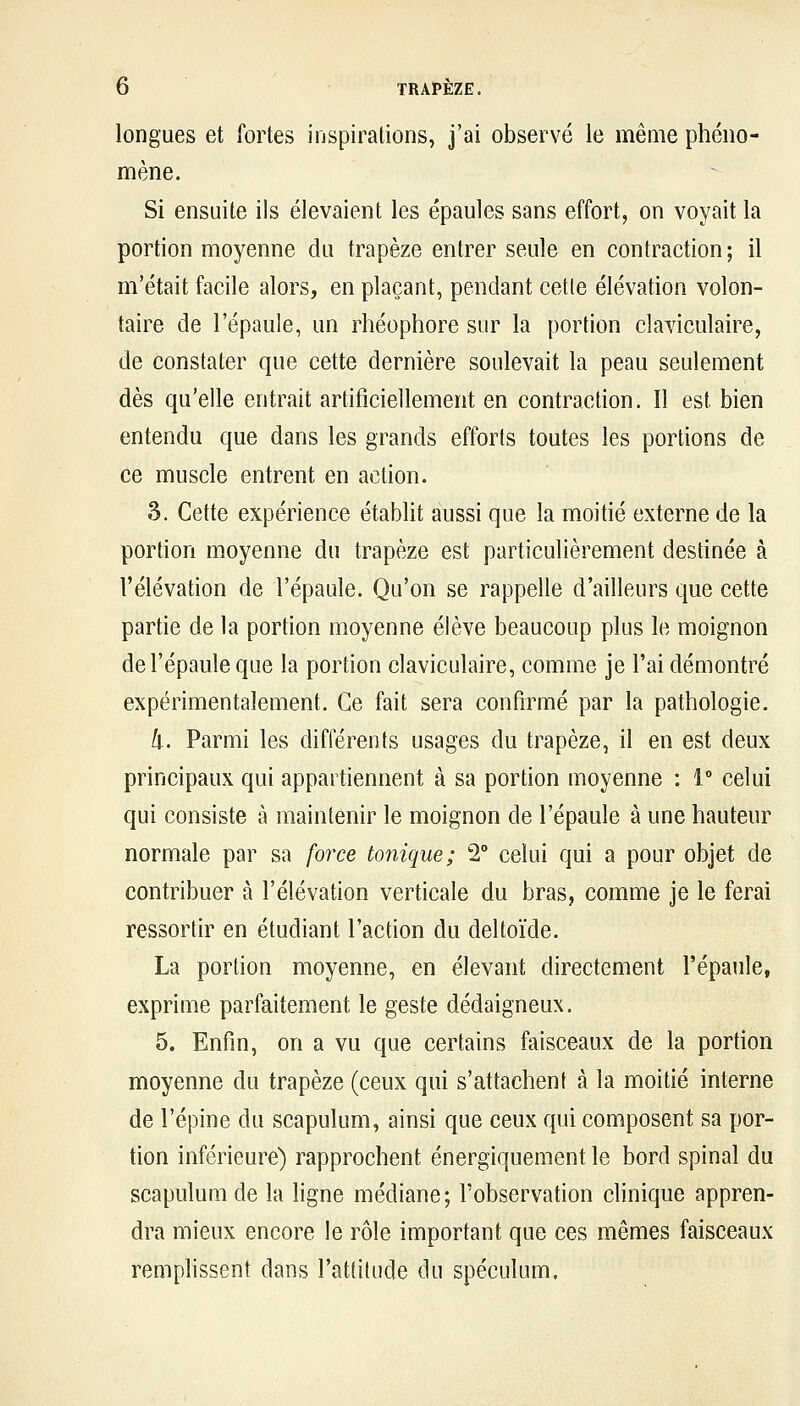 longues et fortes inspirations, j'ai observé le même phéno- mène. Si ensuite ils élevaient les épaules sans effort, on voyait la portion moyenne du trapèze entrer seule en contraction; il m'était facile alors, en plaçant, pendant cet(e élévation volon- taire de l'épaule, un rhéophore sur la portion claviculaire, de constater que cette dernière soulevait la peau seulement dès qu'elle entrait artificiellement en contraction. Il est bien entendu que dans les grands efforts toutes les portions de ce muscle entrent en action. 3. Cette expérience établit aussi que la moitié externe de la portion moyenne du trapèze est particulièrement destinée à l'élévation de l'épaule. Qu'on se rappelle d'ailleurs que cette partie de la portion moyenne élève beaucoup plus le moignon de l'épaule que la portion claviculaire, comme je l'ai démontré expérimentalement. Ce fait sera confirmé par la pathologie. II. Parmi les différents usages du trapèze, il en est deux principaux qui appartiennent à sa portion moyenne : 1 celui qui consiste à maintenir le moignon de l'épaule à une hauteur normale par sa force tonique; 2° celui qui a pour objet de contribuer à l'élévation verticale du bras, comme je le ferai ressortir en étudiant l'action du deltoïde. La portion moyenne, en élevant directement l'épaule, exprime parfaitement le geste dédaigneux. 5. Enfin, on a vu que certains faisceaux de la portion moyenne du trapèze (ceux qui s'attachent à la moitié interne de l'épine du scapulum, ainsi que ceux qui composent sa por- tion inférieure) rapprochent énergiquement le bord spinal du scapulum de la ligne médiane; l'observation clinique appren- dra mieux encore le rôle important que ces mêmes faisceaux remplissent dans l'attitude du spéculum.