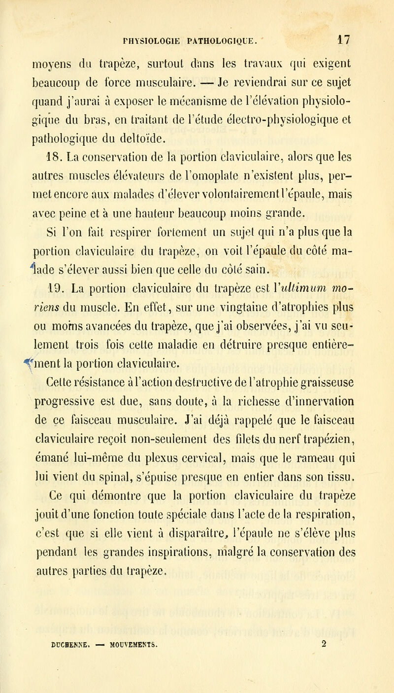 moyens du trapèze, surtout dans les travaux qui exigent beaucoup de force musculaire. — Je reviendrai sur ce sujet quand j'aurai à exposer le mécanisme de l'élévation physiolo- gique du bras, en traitant de l'étude électro-physiologique et pathologique du deltoïde. 18. La conservation de la portion claviculaire, alors que les autres muscles élévateurs de l'omoplate n'existent plus, per- met encore aux malades d'élever volontairement l'épaule, mais avec peine et à une hauteur beaucoup moins grande. Si l'on fait respirer fortement un sujet qui n'a plus que la portion claviculaire du trapèze, on voit l'épaule du côté ma- 'lade s'élever aussi bien que celle du côté sain. 19. La portion claviculaire du trapèze est Vultimum mo- riens du muscle. En effet, sur une vingtaine d'atrophies plus ou moms avancées du trapèze, que j'ai observées, j'ai vu seu- lement trois fois celte maladie en détruire presque entière- ^*ment la portion claviculaire. Celte résistance à l'action destructive de l'atrophie graisseuse progressive est due, sans doute, à la richesse d'innervation de ce faisceau musculaire. J'ai déjà rappelé que le faisceau claviculaire reçoit non-seulement des fdets du nerf trapézien, émané lui-même du plexus cervical, mais que le rameau qui lui vient du spinal, s'épuise presque en entier dans son tissu. Ce qui démontre que la portion claviculaire du trapèze jouit d'une fonction toute spéciale dans l'acte de la respiration, c'est que si elle vient à disparaître, l'épaule ne s'élève plus pendant les grandes inspirations, malgré la conservation des autres parties du trapèze. DCCHENNE. — MOUVEMENTS.