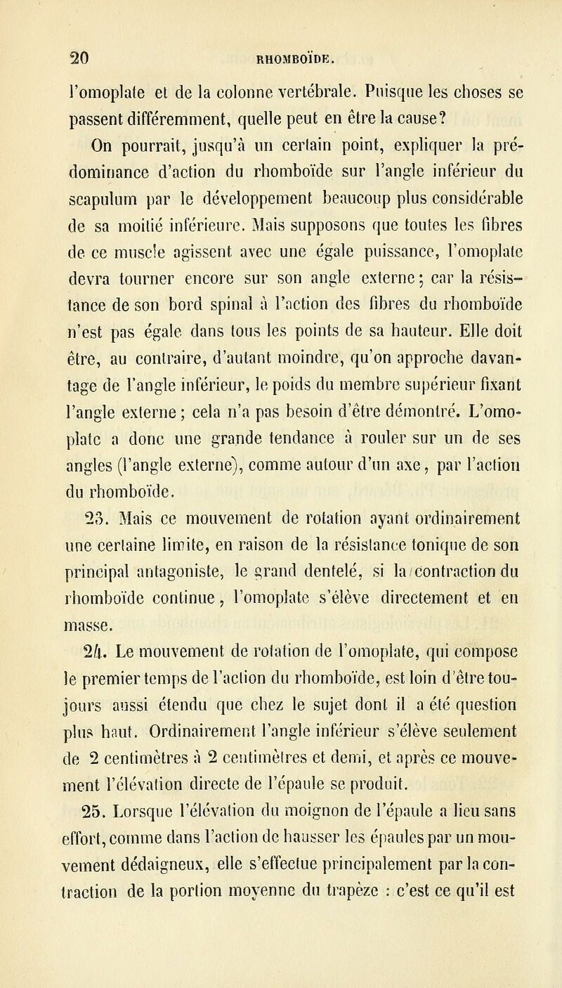 l'omoplate et de la colonne vertébrale. Puisque les choses se passent différemment, quelle peut en être la cause? On pourrait, jusqu'à un certain point, expliquer la pré- dominance d'action du rhomboïde sur l'angle inférieur du scapulum par le développement beaucoup plus considérable de sa moitié inférieure. Mais supposons que toutes les fibres de ce muscle agissent avec une égale puissance, l'omoplate devra tourner encore sur son angle externe ; car la résis- tance de son bord spinal à l'action des fibres du rhomboïde n'est pas égale dans tous les points de sa hauteur. Elle doit être, au contraire, d'autant moindre, qu'on approche davan- tage de l'angle inférieur, le poids du membre supérieur fixant l'angle externe ; cela n'a pas besoin d'être démontré. L'omo- plate a donc une grande tendance à rouler sur un de ses angles (l'angle externe), comme autour d'un axe, par l'action du rhomboïde. 2o. Mais ce mouvement de rotation ayant ordinairement une certaine limite, en raison de la résislance tonique de son principal antagoniste, le grand dentelé, si la Contraction du rhomboïde continue, l'omoplate s'élève directement et en masse. 24. Le mouvement de rotation de l'omoplate, qui compose le premier temps de l'action du rhomboïde, est loin d'être tou- jours aussi étendu que chez le sujet dont il a été question plus haut. Ordinairement l'angle inférieur s'élève seulement de 2 centimètres à 2 centimèlres et demi, et après ce mouve- ment l'élévation directe de l'épaule se produit. 25. Lorsque l'élévation du moignon de l'épaule a lieu sans effort, comme dans l'action de hausser les épaules par un mou- vement dédaigneux, elle s'effectue principalement par la con- traction de la portion moyenne du trapèze : c'est ce qu'il est