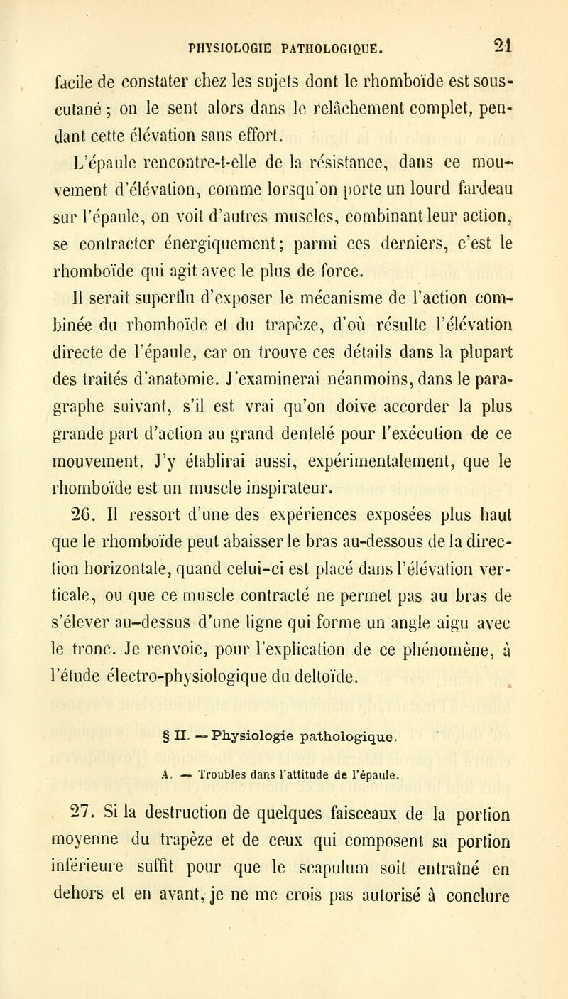 facile de constater chez les sujets dont le rhomboïde est sous- cutané ; on le sent alors dans le relâchement complet, pen- dant cette élévation sans effort. L'épaule rencontre-t-elle de la résistance, dans ce mou- vement d'élévation, comme lorsqu'on porte un lourd fardeau sur l'épaule, on voit d'autres muscles, combinant leur action, se contracter énergiquement; parmi ces derniers, c'est le rhomboïde qui agit avec le plus de force. 11 serait superflu d'exposer le mécanisme de l'action com- binée du rhomboïde et du trapèze, d'où résulte l'élévation directe de l'épaule, car on trouve ces détails dans la plupart des traités d'anatomie. J'examinerai néanmoins, dans le para- graphe suivant, s'il est vrai qu'on doive accorder la plus grande part d'action au grand dentelé pour l'exécution de ce mouvement. J'y établirai aussi, expérimentalement, que le rhomboïde est un muscle inspirateur. 26. Il ressort d'une des expériences exposées plus haut que le rhomboïde peut abaisser le bras au-dessous de la direc- tion horizontale, quand celui-ci est placé dans l'élévation ver- ticale, ou que ce muscle contracté ne permet pas au bras de s'élever au-dessus d'une ligne qui forme un angle aigu avec le tronc. Je renvoie, pour l'explication de ce phénomène, à l'étude électro-physiologique du deltoïde. § II. —Physiologie pathologique. A, — Troubles dans Tattitude de répaule. 27. Si la destruction de quelques faisceaux de la portion moyenne du trapèze et de ceux qui composent sa portion inférieure suffît pour que le scapulum soit entraîné en dehors et en avant, je ne me crois pas autorisé à conclure