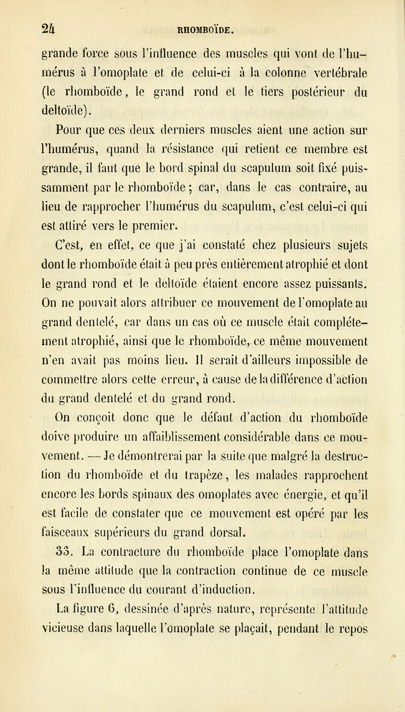 grande force sous l'influence des muscles qui vont de l'hu- mérus à l'omoplate et de celui-ci à la colonne vertébrale (le rhomboïde, le grand rond et le tiers postérieur du deltoïde). Pour que ces deux derniers muscles aient une action sur l'humérus, quand la résistance qui retient ce membre est grande, il faut que le bord spinal du scapulum soit fixé puis- samment par le rhomboïde ; car, dans le cas contraire, au lieu de rapprocher l'humérus du scapulum, c'est celui-ci qui est attiré vers le premier. C'est, en effet, ce que j'ai constaté chez plusieurs sujets dont le rhomboïde était à peu près entièrement atrophié et dont le grand rond et le deltoïde étaient encore assez puissants. On ne pouvait alors attribuer ce mouvement de l'omoplate au grand denlelé, car dans un cas où ce muscle était complète- ment atrophié, ainsi que le rhomboïde, ce même mouvement n'en avait pas moins lieu. ]1 serait d'ailleurs impossible de commettre alors cette erreur, à cause de la différence d'action du grand dentelé et du grand rond. On conçoit donc que le défaut d'action du rhomboïde doive produire un affaiblissement considérable dans ce mou- vement. — Je démontrerai par la suite que malgré la destruc- lion du rhomboïde et du trapèze, les malades rapprochent encore les bords spinaux des omoplates avec énergie, et qu'il est facile de constater que ce mouvement est opéré par les faisceaux supérieurs du grand dorsal. 33. La contracture du rhomboïde place l'omoplate dans la même attitude que la contraction continue de ce muscle sous l'influence du courant d'induction. La figure 6, dessinée d'après nature, représente l'attitude vicieuse dans laquelle l'omoplate se plaçait, pendant le repos