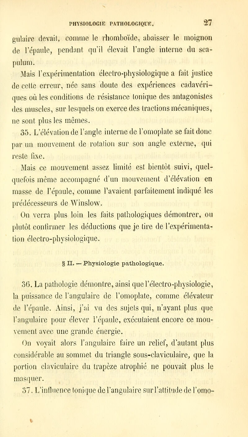 gulaire devait, comme le rhomboïde, abaisser le moignon de l'épaule, pendant qu'il élevait l'angle interne du sca- pulum. Mais l'expérimentation électro-physiologique a fait justice de cette erreur, née sans doute des expériences cadavéri- ques où les conditions de résistance tonique des antagonistes des muscles, sur lesquels on exerce des tractions mécaniques, ne sont plus les mêmes. 35. L'élévation de l'angle interne de l'omoplate se fait donc par un mouvement de rotation sur son angle externe, qui reste fixe. Mais ce mouvement assez limité est bientôt suivi, quel- quefois même accompagné d'un mouvement d'élévation en masse de l'épaule, comme l'avaient parfaitement indiqué les prédécesseurs de Winslow. Ou verra plus loin les faits pathologiques démontrer, ou plutôt contirmer les déductions que je tire de l'expérimenta- tion électro-physiologique. § II. — Physiologie pathologique. 36. La pathologie démontre, ainsi quel'électro-physiologie, la puissance de l'angulaire de l'omoplate, comme élévateur de l'épaule. Ainsi, j'ai vu des sujets qui, n'ayant plus que l'angulaire pour élever l'épaule, exécutaient encore ce mou- vement avec une grande énergie. On voyait alors l'angulaire faire un rehef, d'autant plus considérable au sommet du triangle sous-claviculaire, que la portion claviculaire du trapèze atrophié ne pouvait plus le masquer. 37. L'influence tonique de l'angulaire sur l'attitude de l'omo-