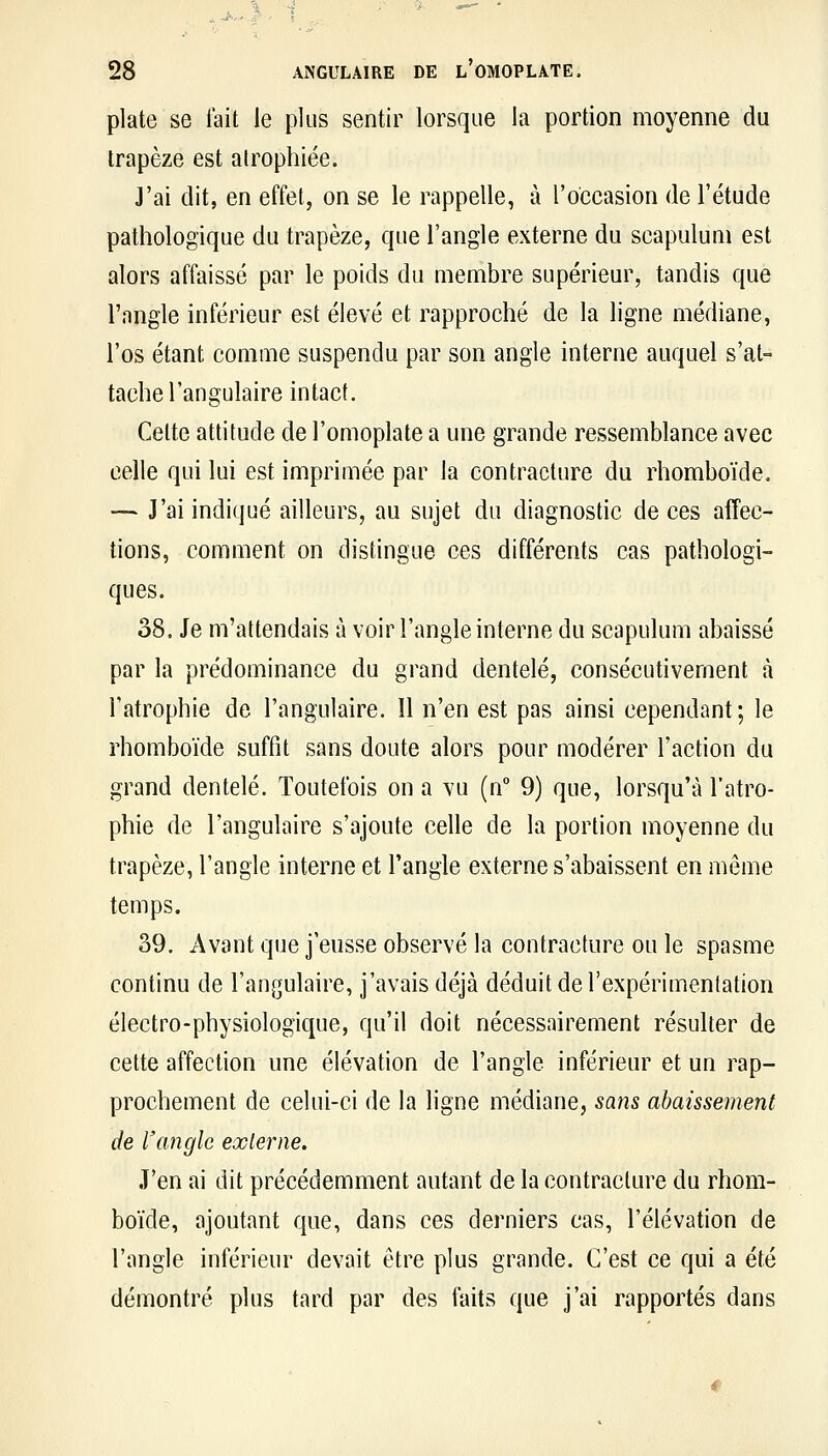 plate se lait le plus sentir lorsque la portion moyenne du trapèze est atrophiée. J'ai dit, en effet, on se le rappelle, à l'occasion de l'étude pathologique du trapèze, que l'angle externe du scapuluni est alors affaissé par le poids du membre supérieur, tandis que l'angle inférieur est élevé et rapproché de la ligne médiane, l'os étant comme suspendu par son angle interne auquel s'at- tache l'angulaire intact. Cette attitude de l'omoplate a une grande ressemblance avec celle qui lui est imprimée par la contracture du rhomboïde. — J'ai indiqué ailleurs, au sujet du diagnostic de ces affec- tions, comment on distingue ces différents cas pathologi- ques. 38. Je m'attendais à voir l'angle interne du scapulum abaissé par la prédominance du grand dentelé, consécutivement à l'atrophie de l'angulaire. 11 n'en est pas ainsi cependant; le rhomboïde suffit sans doute alors pour modérer l'action du grand dentelé. Toutefois on a vu (n° 9) que, lorsqu'à l'atro- phie de l'angulaire s'ajoute celle de la portion moyenne du trapèze, l'angle interne et l'angle externe s'abaissent en même temps. 39. Avant que j'eusse observé la contracture ou le spasme continu de l'an^julaire, j'avais déjà déduit de l'expérimentation électro-physiologique, qu'il doit nécessairement résulter de cette affection une élévation de l'angle inférieur et un rap- prochement de celui-ci de la ligne médiane, sans abaissement de l'angle externe. .T'en ai dit précédemment autant de la contracture du rhom- boïde, ajoutant que, dans ces derniers cas, l'élévation de l'angle inférieur devait être plus grande. C'est ce qui a été démontré plus tard par des faits que j'ai rapportés dans
