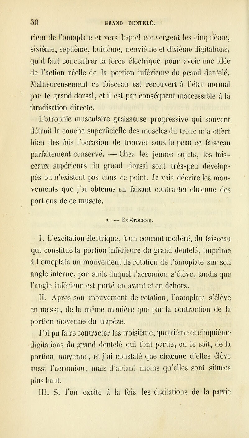 rieur de l'omoplale et vers lequel convergent les cinquième, sixième, septième, huitième, neuvième et dixième digitations, qu'il faut concentrer la force électrique pour avoir une idée de l'action réelle de la portion inférieure du grand dentelé. Malheureusement ce faisceau est recouvert à l'état normal par le grand dorsal, et il est par conséquent inaccessible à la faradisation directe. L'atrophie musculaire graisseuse progressive qui souvent détruit la couche superficielle des muscles du tronc m'a offert bien des fois l'occasion de trouver sous la peau ce faisceau parfaitement conservé. — Chez les jeunes sujets, les fais- ceaux supérieurs du grand dorsal sont très-peu dévelop- pés on n'existent pas dans ce point. Je vais décrire les mou- vements que j'ai obtenus en faisant contracter chacune des portions de ce muscle. A. — Expériences. I. L'excitation électrique, à un courant modéré, du faisceau qui constitue la portion inférieure du grand dentelé, imprime à l'omoplate un mouvement de rotation de l'omoplate sur son angle interne, par suite duquel l'acromion s'élève, tandis que l'angle inférieur est porté en avant et en dehors. ÎL Après son mouvement de rotation, l'omoplate s'élève en masse, de la même manière que par la contraction de la portion moyenne du trapèze. J'ai pu faire contracter les troisième, quatrième et cinquième digitations du grand dentelé qui font partie, on le sait, de la portion moyenne, et j'ai constaté que chacune d'elles élève aussi l'acromion, mais d'autant moins qu'elles sont situées plus haut. in. Si l'on excite à la fois les digitations de la partie