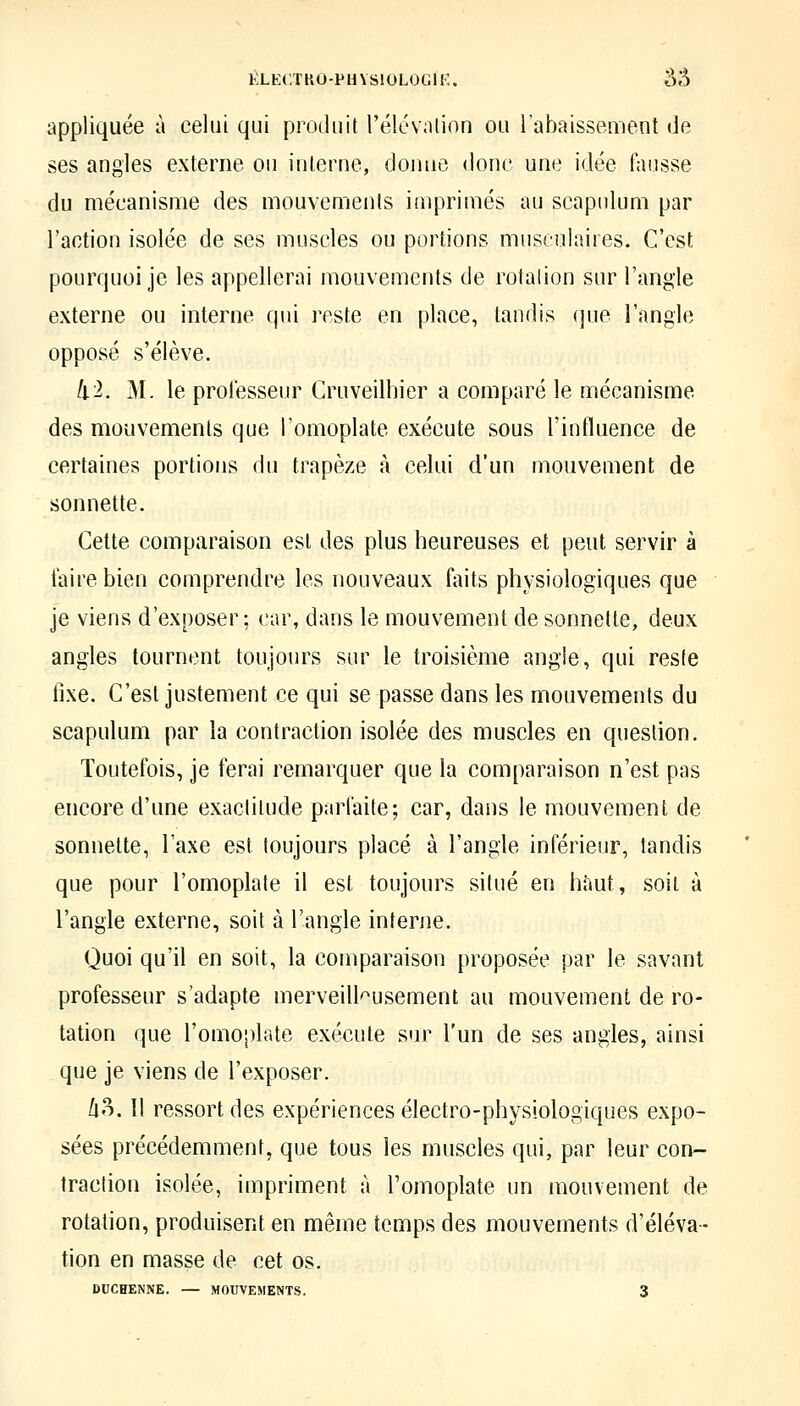 ÉLKC.TUO-PUVSIOLOGIK. âS appliquée à celui qui produit l'élcvntion ou l'abaissement (]e ses angles externe ou interne, donne donc une idée fausse du mécanisme des mouvements imprimés au scapulum par l'action isolée de ses muscles ou portions musculaires. C'est pourquoi je les appellerai mouvements de rotalion sur l'angle externe ou interne qui reste en place, tandis que l'angle opposé s'élève. kl. M. le professeur Cruveilhier a comparé le mécanisme des mouvements que Tomoplate exécute sous l'influence de certaines portions du trapèze à celui d'un mouvement de sonnette. Cette comparaison est des plus heureuses et peut servir à faire bien comprendre les nouveaux faits physiologiques que je viens d'exposer; car, dans le mouvement de sonnette, deux angles tournent toujours sur le troisième angle, qui reste fixe. C'est justement ce qui se passe dans les mouvements du scapulum par la contraction isolée des muscles en question. Toutefois, je ferai remarquer que la comparaison n'est pas encore d'une exactitude parfaite; car, dans le mouvement de sonnette, l'axe est toujours placé à l'angle inférieur, tandis que pour l'omoplate il est toujours situé en haut, soit à l'angle externe, soit à l'angle interne. Quoi qu'il en soit, la comparaison proposée par le savant professeur s'adapte merveilleusement au mouvement de ro- tation que l'omoplate exécute sur l'un de ses angles, ainsi que je viens de l'exposer. [\o. 11 ressort des expériences électro-physiologiques expo- sées précédemment, que tous les muscles qui, par leur con- traction isolée, impriment à l'omoplate un mouvement de rotation, produisent en même temps des mouvements d'éléva- tion en masse de cet os.