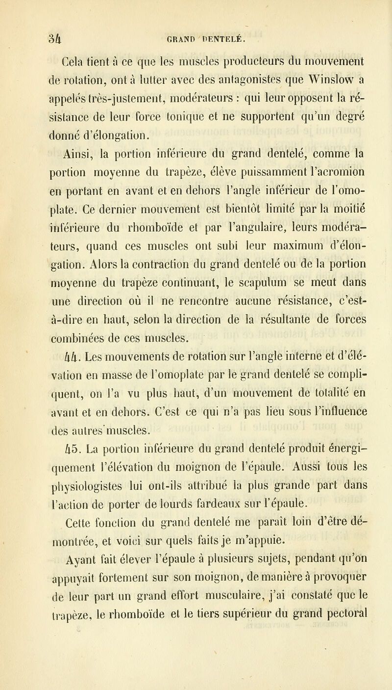 Gela tient à ce que les muscles producteurs du mouvement de rotation, ont à lutter avec des antagonistes que Winslow a appelés très-justement, modérateurs : qui leur opposent la ré- sistance de leur force tonique et ne supportent qu'un degré donné d'élongation. Ainsi, la portion inférieure du grand dentelé, comme la portion moyenne du trapèze, élève puissamment l'acromion en portant en avant et en dehors l'angle inférieur de l'omo- plate. Ce dernier mouvement est bientôt limité parla moitié inférieure du rhomboïde et par l'angulaire, leurs modéra- teurs, quand ces muscles ont subi leur maximum d'élon- gation. Alors la contraction du grand dentelé ou de la portion moyenne du trapèze continuant, le scapulum se meut dans une direction où il ne rencontre aucune résistance, c'est- à-dire en haut, selon la direction de la résultante de forces combinées de ces muscles. lid. Les mouvements de rotation sur l'angle interne et d'élé- vation en masse de l'omoplate par le grand dentelé se compli- quent, on l'a vu plus haut, d'un mouvement de totalité en avant et en dehors. C'est ce qui n'a pas lieu sous l'influence des autresmuscles. 45. La portion inférieure du grand dentelé produit énergi- quement l'élévation du moignon de l'épaule. Aussi tous les physiologistes lui ont-ils attribué la plus grande part dans l'action de porter de lourds fardeaux sur l'épaule. Cette fonction du grand dentelé me paraît loin d'être dé- montrée, et voici sur quels faits je m'appuie. Ayant fait élever l'épaule à plusieurs sujets, pendant qu'on appuyait fortement sur son moignon, de manière à provoquer de leur part un grand effort musculaire, j'ai constaté que le trapèze, le rhomboïde et le tiers supérieur du grand pectoral