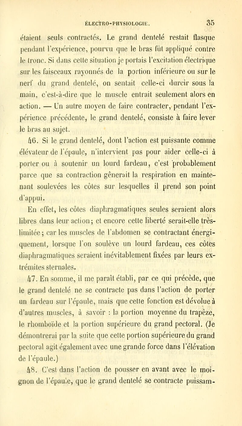 étaient seuls contractés. Le grand dentelé restait flasque pendant l'expérience, pourvu que le bras fût appliqué contre le tronc. Si dans celte situation je portais l'excitation électrique sur les faisceaux rayonnes de la portion inférieure ou sur le nerf du grand dentelé, on sentait celle-ci durcir sous la main, c'est-à-dire que le muscle entrait seulement alors en action. — Un autre moyen de faire contracter, pendant l'ex- périence précédente, le grand dentelé, consiste à faire lever le bras au sujet. Zi6. Si le grand dentelé, dont l'action est puissante comme élévateur de l'épaule, n'intervient pas pour aider celle-ci à porter ou à soutenir un lourd fardeau, c'est probablement parce que sa contraction gênerait la respiration en mainte- nant soulevées les côtes sur lesquelles il prend son point d'appui. En effet, les côtes diaphragmatiques seules seraient alors libres dans leur action; et encore cette liberté serait-elle très- limitée; caries muscles de l'abdomen se contractant énergi- quement, lorsque l'on soulève un lourd fardeau, ces côtes diaphragmatiques seraient inévitablement fixées par leurs ex- trémités sternales. lil. En somme, il me paraît établi, par ce qui précède, que le grand dentelé ne se contracte pas dans l'action de porter un fardeau sur l'épaule, mais que cette fonction est dévolue à d'autres muscles, à savoir : la portion moyenne du trapèze, le rhomboïde et la portion supérieure du grand pectoral. (Je démontrerai par la suite que cette portion supérieure du grand pectoral agit également avec une grande force dans l'élévation de l'épaule.) kS. C'est dans l'action de pousser en avant avec le moi- gnon de l'épaule, que le grand dentelé se contracte puissam-