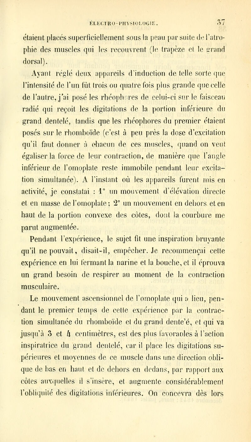 ELtCTRU-PHVSlULOGIK. O / étaient placés supediciellement sous la peau [)ar suite de l'atro- phie des muscles qui les recouvrent (le trapèze et le grand dorsal). Ayant réglé deux appareils d'induction de telle sorte que l'intensité de l'un fût trois ou quatre fois plus grande que celle de l'autre, j'ai posé les rhéophores de celui-ci sur le faisceau radié qui reçoit les digitations de la portion inférieure du grand dentelé, tandis que les rhéophores du premier étaient posés sur le rhomboïde (c'est à peu près la dose d'excitation qu'il faut donner à ehacun de ces miiscles, quand on veut égaliser la force de leur contraction, de manière que l'angle inférieur de l'omoplate reste immobile pendant leur excita- tion simultanée). A l'instant où les appareils furent mis en activité, je constatai : 1° un mouvement d'élévation directe et en masse de l'omoplate; 2° un mouvement en dehors et en haut de la portion convexe des côtes, dont la courbure me parut augmentée. Pendant l'expérience, le sujet fit une inspiration bruyante qu'il ne pouvait, disait-il, empêcher. Je recommençai cette expérience en lui fermant la narine et la bouche, et il éprouva un grand besoin de respirer au moment de la contraction musculaire. Le mouvement ascensionnel de l'omoplate qui a lieu, pen- dant le premier tem[)s de celte expérience par la contrac- tion simultanée du rhomboïde et du grand dente'é, et qui va jusqu'à o et 4 centimètres, est des plus favoraoles à l'action inspiratrice du grand dentelé, car il place les digitations su- périeures et moyennes de ce muscle dans une direction obli- que de bas en haut et de dehors en dedans, par rapport aux côtes aux(pjelles il s'insère, et augmente considérablement l'obliquité des digitations intérieures. On concevra dès lors