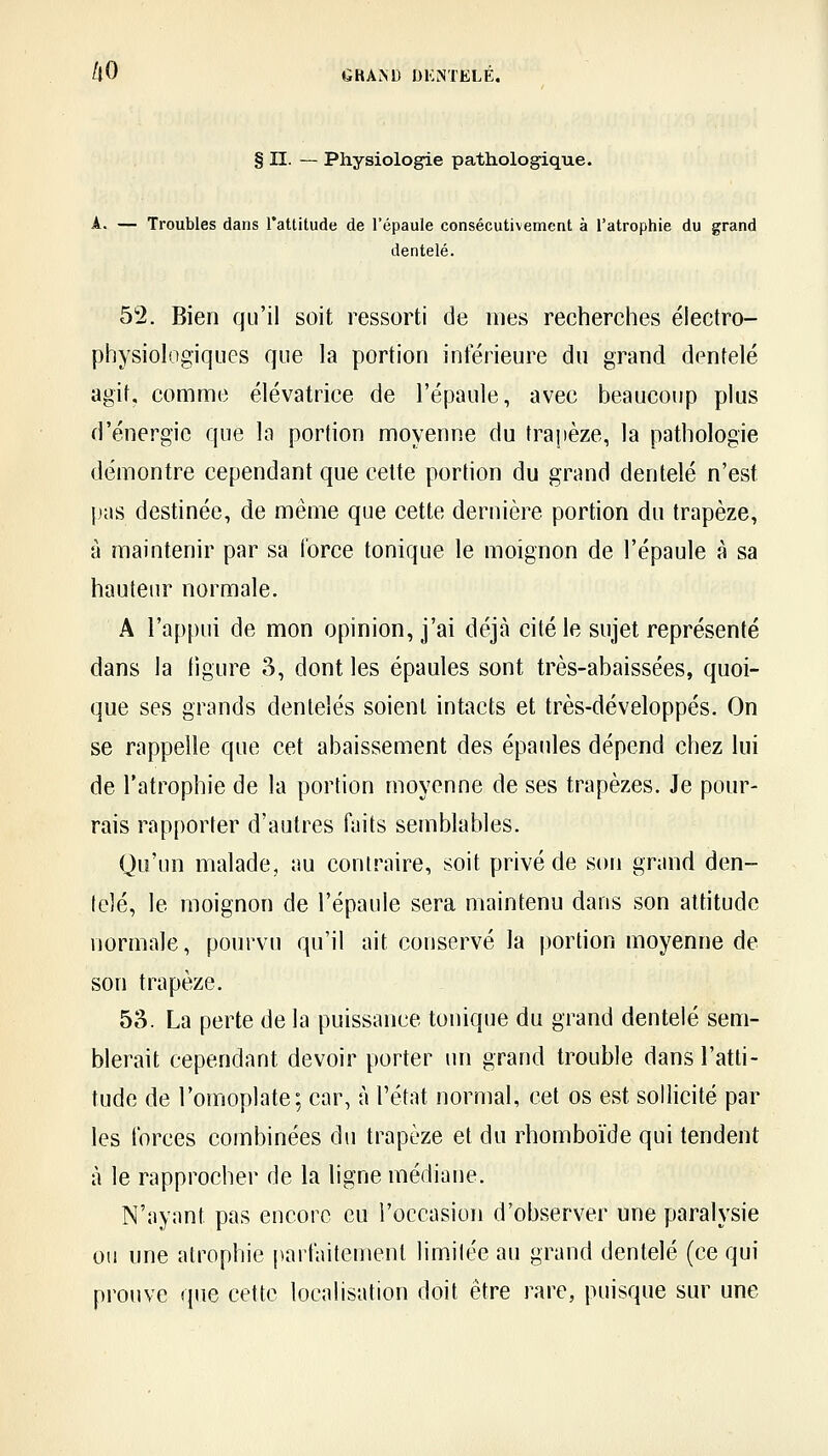 § n. — Physiologie pathologique. Troubles dans l'attitude de l'épaule consécutivement à l'atrophie du grand dentelé. 52. Bien qu'il soit ressorti de mes recherches électro- physiologiques que la portion inférieure du grand dentelé agif, comme élévatrice de l'épaule, avec beaucoup plus d'énergie que la portion moyenne du trapèze, la pathologie démontre cependant que celte portion du grand dentelé n'est pas destinée, de même que cette dernière portion du trapèze, à maintenir par sa force tonique le moignon de l'épaule à sa hauteur normale. A l'appui de mon opinion, j'ai déjà cité le sujet représenté dans la (igure o, dont les épaules sont très-abaissées, quoi- que ses grands dentelés soient intacts et très-développés. On se rappelle que cet abaissement des épaules dépend chez lui de l'atrophie de la portion moyenne de ses trapèzes. Je pour- rais rapporter d'autres faits semblables. Qu'un malade, au contraire, soit privé de son grand den- telé, le moignon de l'épaule sera maintenu dans son attitude normale, pourvu qu'il ait conservé la portion moyenne de son trapèze. 53. La perte de la puissance tonique du grand dentelé sem- blerait cependant devoir porter un grand trouble dans l'atti- tude de l'omoplate; car, à l'état normal, cet os est sollicité par les forces combinées du trapèze et du rhomboïde qui tendent à le rapprocher de la ligne médiane. N'ayant pas encore eu l'occasion d'observer une paralysie 011 une atrophie parfaitement limitée au grand dentelé (ce qui prouve que cette localisation doit être rare, puisque sur une