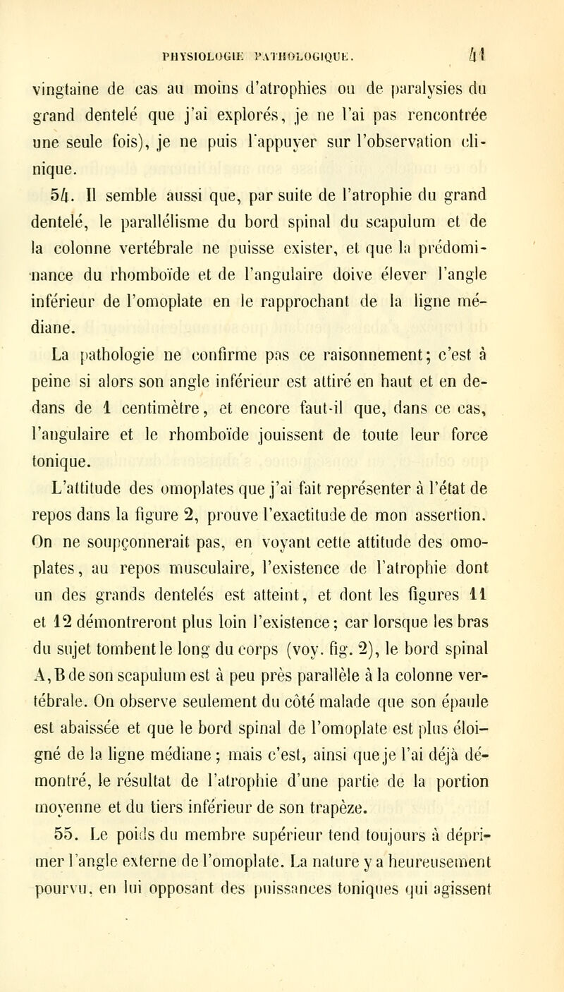vingtaine de cas au moins d'atrophies on de paralysies du grand dentelé que j'ai explorés, je ne l'ai pas rencontrée une seule fois), je ne puis Tappuyer sur l'observation cli- nique. 5/i. Il semble aussi que, par suite de l'atrophie du grand dentelé, le parallélisme du bord spinal du scapulum et de la colonne vertébrale ne puisse exister, et que la prédomi- •nance du rhomboïde et de l'angulaire doive élever l'angle inférieur de l'omoplate en le rapprochant de la ligne mé- diane. La pathologie ne confirme pas ce raisonnement; c'est à peine si alors son angle inférieur est attiré en haut et en de- dans de 1 centimètre, et encore faut-il que, dans ce cas, l'angulaire et le rhomboïde jouissent de toute leur force tonique. L'attitude des omoplates que j'ai fait représenter à l'état de repos dans la figure 2, prouve l'exactitude de mon assertion. On ne soupçonnerait pas, en voyant cette attitude des omo- plates, au repos musculaire, l'existence de l'atrophie dont un des grands dentelés est atteint, et dont les figures 11 et 12 démontreront plus loin l'existence; car lorsque les bras du sujet tombent le long du corps (voy. fig. 2), le bord spinal A,Bdeson scapulum est à peu près parallèle à la colonne ver- tébrale. On observe seulement du côté malade que son épaule est abaissée et que le bord spinal de l'omoplate est plus éloi- gné de la ligne médiane ; mais c'est, ainsi que je l'ai déjà dé- montré, le résultat de l'atrophie d'une partie de la portion moyenne et du tiers inférieur de son trapèze. 55. Le poids du membre supérieur tend toujours à dépri- mer l'angle externe de l'omoplate. La nature y a heureusement pourvu, en lui opposant des puissances toniques qui agissent