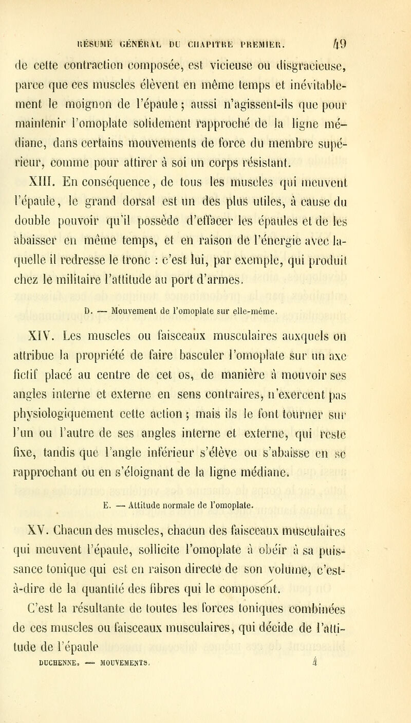 de celte contraction composée, est vicieuse ou disgracieuse, parce que ces muscles élèvent en même temps et inévitable- ment le moignon de l'épaule ; aussi n'agissent-ils que pour maintenir l'omoplate solidement rapproché de la ligne mé- diane, dans certains mouvements de force du membre supé- rieur, comme pour attirer à soi un corps résistant. XIII. En conséquence, de tous les muscles qui meuvent l'épaule, le grand dorsal est un des plus utiles, à cause du double pouvoir qu'il possède d'effacer les épaules et de les abaisser en même temps, et en raison de l'énergie avec la- quelle il redresse le tronc : c'est lui, par exemple, qui produit chez le militaire l'attitude au port d'armes. D. — Mouvement de romoplate sur elle-même. XIV. Les muscles ou faisceaux musculaires auxquels on attribue la propriété de faire basculer l'omoplate sur un axe fictif placé au centre de cet os, de manière à mouvoir ses angles interne et externe en sens contraires, n'exercent pas physiologiquement cette action ; mais ils le font tourner sur l'un ou l'autre de ses angles interne et externe, qui reste fixe, tandis que l'angle inférieur s'élève ou s'abaisse en se rapprochant ou en rs'éloignant de la ligne médiane. E. — Attitude normale de romoplate. XV. Chacun des muscles, chacun des faisceaux musculaires qui meuvent l'épaule, sollicite l'omoplate à obéir à sa puis- sance tonique qui est en raison directe de son volume, c'est-^ à-dire de la quantité des fibres qui le composent. C'est la résultante de toutes les forces toniques combinées de ces muscles ou faisceaux musculaires, qui décide de l'atti- tude de l'épaule DDCHENNE, — MOUVEMENTS, t